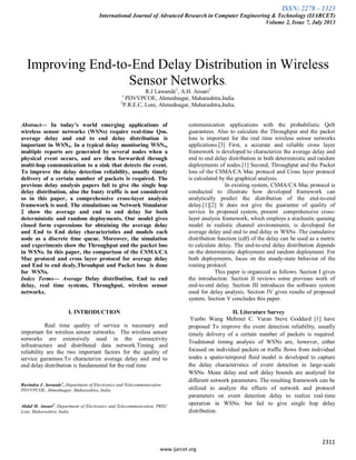 ISSN: 2278 – 1323
International Journal of Advanced Research in Computer Engineering & Technology (IJARCET)
Volume 2, Issue 7, July 2013
2311
www.ijarcet.org
Improving End-to-End Delay Distribution in Wireless
Sensor Networks.
R.J Lawande1
, A.H. Ansari2
1
PDVVPCOE, Ahmednagar, Maharashtra,India
2
P.R.E.C, Loni, Ahmednagar, Maharashtra,India.
Abstract— In today’s world emerging applications of
wireless sensor networks (WSNs) require real-time Qos.
average delay and end to end delay distribution is
important in WSNS. In a typical delay monitoring WSNS,
multiple reports are generated by several nodes when a
physical event occurs, and are then forwarded through
multi-hop communication to a sink that detects the event.
To improve the delay detection reliability, usually timely
delivery of a certain number of packets is required. The
previous delay analysis papers fail to give the single hop
delay distribution, also the busty traffic is not considered
so in this paper, a comprehensive cross-layer analysis
framework is used. The simulations on Network Simulator
2 show the average and end to end delay for both
deterministic and random deployments. Our model gives
closed form expressions for obtaining the average delay
and End to End delay characteristics and models each
node as a discrete time queue. Moreover, the simulation
and experiments show the Throughput and the packet loss
in WSNs. In this paper, the comparison of the CSMA/CA
Mac protocol and cross layer protocol for average delay
and End to end dealy,Throuhput and Packet loss is done
for WSNs.
Index Terms— Average Delay distribution, End to end
delay, real time systems, Throughput, wireless sensor
networks.
I. INTRODUCTION
Real time quality of service is necessary and
important for wireless sensor networks. The wireless sensor
networks are extensively used in the connectivity
infrastructure and distributed data network.Timing and
reliability are the two important factors for the quality of
service gurantees.To characterize average delay and end to
end delay distribution is fundamental for the real time
Ravindra J . lawande1
, Department of Electronics and Telecommunication
PDVVPCOE, Ahmednagar, Maharashtra, India
Abdul H. Ansari2
, Department of Electronics and Telecommunication, PREC
Loni, Maharashtra, India
communication applications with the probabilistic QoS
guarantees. Also to calculate the Throughput and the packet
loss is important for the real time wireless sensor networks
applications.[3] First, a accurate and reliable cross layer
framework is developed to characterize the average delay and
end to end delay distribution in both deterministic and random
deployments of nodes.[1] Second, Throughput and the Packet
loss of the CSMA/CA Mac protocol and Cross layer protocol
is calculated by the graphical analysis.
In existing system, CSMA/CA Mac protocol is
conducted to illustrate how developed framework can
analytically predict the distribution of the end-to-end
delay.[1][2] It does not give the guarantee of quality of
service. In proposed system, present comprehensive cross-
layer analysis framework, which employs a stochastic queuing
model in realistic channel environments, is developed for
average delay and end to end delay in WSNs .The cumulative
distribution function (cdf) of the delay can be used as a metric
to calculate delay. The end-to-end delay distribution depends
on the deterministic deployment and random deployment. For
both deployments, focus on the steady-state behavior of the
routing protocol.
This paper is organized as follows. Section I gives
the introduction. Section II reviews some previous work of
end-to-end delay. Section III introduces the software system
used for delay analysis. Section IV gives results of proposed
system. Section V concludes this paper.
II. Literature Survey
Yunbo Wang Mehmet C. Vuran Steve Goddard [1] have
proposed To improve the event detection reliability, usually
timely delivery of a certain number of packets is required.
Traditional timing analysis of WSNs are, however, either
focused on individual packets or traffic flows from individual
nodes a spatio-temporal fluid model is developed to capture
the delay characteristics of event detection in large-scale
WSNs. Mean delay and soft delay bounds are analyzed for
different network parameters. The resulting framework can be
utilized to analyze the effects of network and protocol
parameters on event detection delay to realize real-time
operation in WSNs. but fail to give single hop delay
distribution.
 