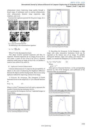 ISSN: 2278 – 1323
International Journal of Advanced Research in Computer Engineering & Technology (IJARCET)
Volume 2, Issue 7, July 2013
2320
www.ijarcet.org
enhancement means improving image quality through a
broad range of techniques such as contrast enhancement,
color enhancement, dynamic range expansion, edge
emphasis, and so on.
Generate the Laplacian pyramid for the given image, for n
particular levels.
I0 I1 I2
D0=I1-I0 D1=I2-I1
Fig 2: Image pyramid decomposition
So following is the reconstruction equation
I0 = IN + (1)
Where N is the decomposition layer.
This phase involves pyramid expansion and then its
reduction. Pyramid expansion for an image of size m by n
will create a result of size (2*m-1) by (2*n-1). Pyramid
reduction would cause an image of size m by n to produce a
result of size ceil(m/2) by ceil(n/2).
B. Laplacian Contrast Enhancement
Contrast enhancement [6-7] improves the perceptibility of
objects in the scene of enhancing the brightness difference
between the objects and their backgrounds. Here we are using
laplacian method for improving contrast of an image.
1) Generate the histogram: The histogram [1-5]with
luminance levels in the range K [0, L-1] is a discrete function
as
h (lk) = nk (1)
Where lk is the kth
luminance level in K and nk represents the
number of pixels having luminance level lk.
So we generate the histogram of all our 3 separated images as
shown below.
Fig 3(a): Generating histogram for R image
Fig 3(b): Generating histogram for G image
Fig 3(c): Generating histogram for B image
2) Smoothing the histogram: In the histogram, a ridge
shape with some consecutive luminance levels can be
regarded as the feature area of an image. To globally
distinguish between ridges and valleys and remove their
ripples, we smooth the histogram [11-13] like as follows:
hg ( lk) = h (lk) * g (lk) (2)
Where
g (x) = e-x^2
where g(x) is a Gaussian function, x is the corresponding
location to a bin of the histogram, and coefficients of the
Gaussian filter are normalized.
Fig 4(a) Smoothened histogram for R image
Fig 4(b) Smoothened histogram for G image
 