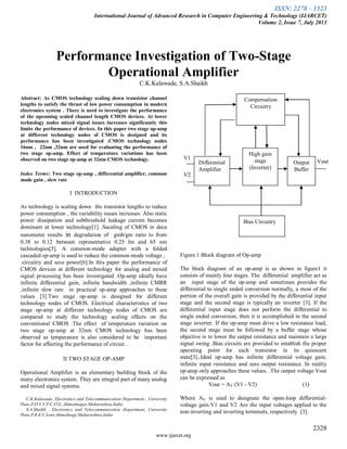 ISSN: 2278 – 1323
International Journal of Advanced Research in Computer Engineering & Technology (IJARCET)
Volume 2, Issue 7, July 2013
2328
www.ijarcet.org
Performance Investigation of Two-Stage
Operational Amplifier
C.K.Kalawade, S.A.Shaikh
Abstract: As CMOS technology scaling down transistor channel
lengths to satisfy the thrust of low power consumption in modern
electronics system . There is need to investigate the performance
of the upcoming scaled channel length CMOS devices. At lower
technology nodes mixed signal issues increases significantly this
limits the performance of devices. In this paper two stage op-amp
at different technology nodes of CMOS is designed and its
performance has been investigated .CMOS technology nodes
16nm , 22nm ,32nm are used for evaluating the performance of
two stage op-amp. Effect of temperature variations has been
observed on two stage op-amp at 32nm CMOS technology.
Index Terms: Two stage op-amp , differential amplifier, common
mode gain , slew rate
I INTRODUCTION
As technology is scaling down the transistor lengths to reduce
power consumption , the variability issues increases. Also static
power dissipation and subthreshold leakage current becomes
dominant at lower technology[1] .Sacaling of CMOS in deca
nanometer results in degradation of gmb/gm ratio to from
0.38 to 0.12 between representative 0.25 lm and 65 nm
technologies[5]. A common-mode adapter with a folded
cascaded op-amp is used to reduce the common-mode voltage ,
circuitry and save power[6].In this paper the performance of
CMOS devices at different technology for analog and mixed
signal processing has been investigated .Op-amp ideally have
infinite differential gain, infinite bandwidth ,infinite CMRR
,infinite slew rate in practical op-amp approaches to these
values [3].Two stage op-amp is designed for different
technology nodes of CMOS. Electrical characteristics of two
stage op-amp at different technology nodes of CMOS are
compared to study the technology scaling effects on the
conventional CMOS .The effect of temperature variation on
two stage op-amp at 32nm CMOS technology has been
observed as temperature is also considered to be important
factor for affecting the performance of circuit .
II TWO STAGE OP-AMP
Operational Amplifier is an elementary building block of the
many electronics system. They are integral part of many analog
and mixed signal systems.
C.K.Kalawade, Electronics and Telecommunication Department , University
Pune,P.D.V.V.P.C.O.E.,Ahmednagar,Maharashtra,India
S.A.Shaikh , Electronics and Telecommunication Department, University
Pune,P.R.E.C.Loni,Ahmednagr,Maharashtra,India
Figure.1 Block diagram of Op-amp
The block diagram of an op-amp is as shown in figure1 it
consists of mainly four stages. The differential amplifier act as
an input stage of the op-amp and sometimes provides the
differential to single ended conversion normally, a most of the
portion of the overall gain is provided by the differential input
stage and the second stage is typically an inverter [3]. If the
differential input stage does not perform the differential to
single ended conversion, then it is accomplished in the second
stage inverter. If the op-amp must drive a low resistance load,
the second stage must be followed by a buffer stage whose
objective is to lower the output resistance and maintain a large
signal swing .Bias circuits are provided to establish the proper
operating point for each transistor in its quiescent
state[3].Ideal op-amp has infinite differential voltage gain,
infinite input resistance and zero output resistance. In reality
op-amp only approaches these values. .The output voltage Vout
can be expressed as
Vout = AV (V1 - V2) (1)
Where AV is used to designate the open-loop differential-
voltage gain.V1 and V2 Are the input voltages applied to the
non-inverting and inverting terminals, respectively [3].
V1
V2
Vout
High gain
stage
(Inverter)
Output
Buffer
Bias Circuitry
Compensation
Circuitry
Differential
Amplifier
 