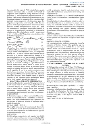 ISSN: 2278 – 1323
International Journal of Advanced Research in Computer Engineering & Technology (IJARCET)
Volume 2, Issue 7, July 2013
www.ijarcet.org
2334
the one used in this paper. In PSO, instead of using genetic
operators, individuals called as particles are “evolved” by
cooperation and competition among themselves through
generations. A particle represents a potential solution to a
problem. Each particle adjusts its flying according to its own
flying experience and its companion flying experience. Each
particle is treated as a point in a D-dimensional space. The
ith particle is represented as XI=(xi1,xi2,…,xiD). The best
previous position (giving the minimum fitness value) of any
particle is recorded and represented as PI=(pi1,pi2,…,piD),
this is called pbest. The index of the best particle among all
particles in the population is represented by the symbol g,
called as gbest. The velocity for the particle i is represented
as VI= (vi1,vi2,…,viD). The particles are updated according
to the following equations:
=W. + *rand()*( )
+ *rand()*( ) [6]
= + [7]
where c1 and c2 are two positive constant. As recommended
in Clerc’s PSO, the constants are c1=1.2,c2=0.5. While
rand() is random function between 0 and 1, and m represents
iteration. Eq.7 is used to calculate particle’s new velocity
according to its previous velocity and the distances of its
current position from its own best experience (position) and
the group’s best experience. Then the particle flies toward a
new position according to Eq.8. The performance of each
particle is measured according to a pre-defined fitness
function (performance index), which is related to the
problem to be solved. Inertia weight, w is brought into the
equation to balance between the global search and local
search capability. It can be a positive constant or even
positive linear or nonlinear function of time. A guaranteed
convergence of PSO proposed by Clerc set w=0.9. It has been
also shown that PSO with different number of particles
(swarm size) has reasonably similar performance. Swarm
size of 10-50 is usually selected. Here, we set 40.
4. BACTERIAL FORAGING OPTIMIZATION
Introduction Based on the research of foraging behaviour of
E.colli bacteria Kevin M.Passino and Liu exploited a variety
of bacterial foraging and swarming behaviour, discussing
how to connect social foraging process with distributed
non-gradient optimization.In the bacterial foraging
optimization process four motile behaviours are mimicked:-
1)CHEMOTAXIS:
A chemotactic step can be defined as a tumble followed by a
tumble or a tumble followed by a run lifetime.To represent a
tumble a unit length random direction, (j), is generated ; this
will be used to define the direction of movement after a
tumble. In particular
i(j+1,k,l) = i(j,k,l) + C(i)* (j) [8]
Where i(j,k,l) represents the ith bacterium at jth chemotactic,
kth reproductive and lth elimination and dispersal step.C(i)
is the size of the step taken in the random direction specified
by a tumble(run length unit).
2)SWARMING:
E.Colli cellscan cooperatively self organize into highly
structured colonies with elevated environmental adaptability
using an intricate communication mechanism.Overall, cells
provide an attraction signal to each other so they swarm
together.The mathematical representation for swarming can
be represented by
Jcc(θ,P(j,k,l)) =Jicc(θ,θi(j,k,l)) =Σ[ Dattract * exp(-Wattract
*Σ( θm –θi m)2)] +Σ[Hrepellant * exp(-Wrepellant *Σ (θm
–θi m)2)] [9]
Where Jcc(θ,P(j,k,l)) is the cost function value to be added to
the actual cost function to be minimized to present a time
varying cost function,S is the total number of bacteria ,P is
the number of parameters to be optimized which are present
in each bacterium and Dattract ,Wattract ,hrepellant
,Wrepellant are different coefficients that should be properly
choosen.
3)REPRODUCTION:
The least healthier bacteria die and the other each healthier
bacteria split into two new bacteria each placed in the same
location.
4) ELIMINATION AND DISPERSAL:
It is possible that in the local environment, the lives of a
population of bacteria changes either gradually (eg, via
consumption of nutrients) or suddenly due to some other
influence. Events can occur that all the bacteria in a region
are killed or a group is dispersed into a new part of the
environment. They have the effect of possibly destroying the
chemotactic progress, but they have also the effect of
assisting the chemotactic process, since dispersal may place
bacteria near good food sources. From a board perspective,
elimination and disposal are parts of the population level
long distance motile behavior.
5.COMBINED PARTICLE SWARM OPTIMIZATION
(BF-PSO)
BF-PSO algorithm combines both BFO and PSO. The aim is
to make PSO ability to exchange social information and BF
abilityin finding new solution byelimination and dispersal, a
unit length direction of tumble behavior is randomly
generated. Random direction may lead to delay in reaching
the global solution. In "BF-PSO" algorithm the unit length
random direction of tumble behavior can be decided by the
global best position and the best position of each bacterium.
During the chemotaxis loop tumble direction is updated by:
ɸ(j+1) = ω*ɸ(j) +c1*rand*(pbest – pcurrent) + c2 * rand*
(gbest - pcurrent) [10]
Where pbest is the best position of each bacterium and gbest
is the global best bacterium. The brief pseudo-code of
BF-PSO has been provided below. Algorithm to find optimal
parameters using BFO for the objective function ITAE is
described below
FLOWCHART OF THE BF-PSO algorithm
 
