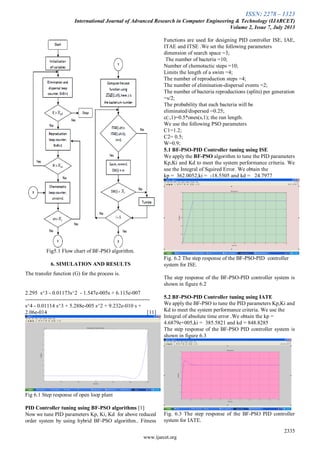 ISSN: 2278 – 1323
International Journal of Advanced Research in Computer Engineering & Technology (IJARCET)
Volume 2, Issue 7, July 2013
2335
www.ijarcet.org
Fig5.1 Flow chart of BF-PSO algorithm.
6. SIMULATION AND RESULTS
The transfer function (G) for the process is.
2.295 s^3 - 0.01173s^2 - 1.547e-005s + 6.115e-007
---------------------------------------------------------------------
s^4 - 0.01114 s^3 + 5.288e-005 s^2 + 9.232e-010 s +
2.06e-014 [11]
Fig 6.1 Step response of open loop plant
PID Controller tuning using BF-PSO algorithms [1]
Now we tune PID parameters Kp, Ki, Kd for above reduced
order system by using hybrid BF-PSO algorithm.. Fitness
Functions are used for designing PID controller ISE, IAE,
ITAE and ITSE .We set the following parameters
dimension of search space =3;
The number of bacteria =10;
Number of chemotactic steps =10;
Limits the length of a swim =4;
The number of reproduction steps =4;
The number of elimination-dispersal events =2;
The number of bacteria reproductions (splits) per generation
=s/2;
The probability that each bacteria will be
eliminated/dispersed =0.25;
c(:,1)=0.5*ones(s,1); the run length.
We use the following PSO parameters
C1=1.2;
C2= 0.5;
W=0.9;
5.1 BF-PSO-PID Controller tuning using ISE
We apply the BF-PSO algorithm to tune the PID parameters
Kp,Ki and Kd to meet the system performance criteria. We
use the Integral of Squired Error. We obtain the
kp = 362.0052,ki = -18.5505 and kd = 24.7977
Fig. 6.2 The step response of the BF-PSO-PID controller
system for ISE.
The step response of the BF-PSO-PID controller system is
shown in figure 6.2
5.2 BF-PSO-PID Controller tuning using IATE
We apply the BF-PSO to tune the PID parameters Kp,Ki and
Kd to meet the system performance criteria. We use the
Integral of absolute time error .We obtain the kp =
4.6879e+005,ki = 385.5821 and kd = 848.8285
The step response of the BF-PSO PID controller system is
shown in figure 6.3
Fig. 6.3 The step response of the BF-PSO PID controller
system for IATE.
 