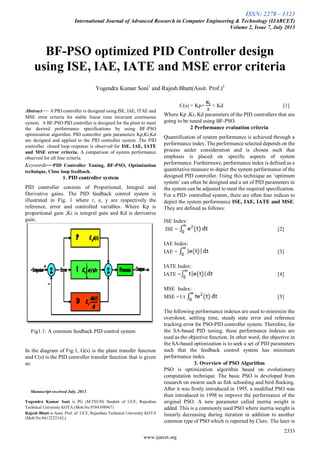 ISSN: 2278 – 1323
International Journal of Advanced Research in Computer Engineering & Technology (IJARCET)
Volume 2, Issue 7, July 2013
2333
www.ijarcet.org

Abstract— A PID controller is designed using ISE, IAE, ITAE and
MSE error criteria for stable linear time invariant continuous
system. A BF-PSO PID controller is designed for the plant to meet
the desired performance specifications by using BF-PSO
optimization algorithm. PID controller gain parameters Kp,Ki,Kd
are designed and applied to the PID controller system .The PID
controller closed loop response is observed for ISE, IAE, IATE
and MSE error criteria. A comparison of system performance
observed for all four criteria.
Keywords—PID Controller Tuning, BF-PSO, Optimization
technique, Close loop feedback.
1. PID controller system
PID controller consists of Proportional, Integral and
Derivative gains. The PID feedback control system is
illustrated in Fig. 1 where r, e, y are respectively the
reference, error and controlled variables. Where Kp is
proportional gain ,Ki is integral gain and Kd is derivative
gain.
Fig1.1: A common feedback PID control system
In the diagram of Fig.1, G(s) is the plant transfer function
and C(s) is the PID controller transfer function that is given
as:
Manuscript received July, 2013.
Yogendra Kumar Soni is PG (M.TECH) Student of UCE, Rajasthan
Technical University KOTA (Mob.No.9784398967)
Rajesh Bhatt is Assit. Prof. of UCE, Rajasthan Technical University KOTA
(Mob.No.9413222142;)
C(s) = Kp+ + Kd [1]
Where Kp ,Ki, Kd parameters of the PID controllers that are
going to be tuned using BF-PSO.
2 Performance evaluation criteria
Quantification of system performance is achieved through a
performance index. The performance selected depends on the
process under consideration and is chosen such that
emphasis is placed on specific aspects of system
performance. Furthermore, performance index is defined as a
quantitative measure to depict the system performance of the
designed PID controller. Using this technique an ‘optimum
system’ can often be designed and a set of PID parameters in
the system can be adjusted to meet the required specification.
For a PID- controlled system, there are often four indices to
depict the system performance ISE, IAE, IATE and MSE.
They are defined as follows:
ISE Index:
ISE = [2]
IAE Index:
IAE = [3]
IATE Index:
IATE = [4]
MSE Index:
MSE =1/t [5]
The following performance indexes are used to minimize the
overshoot, settling time, steady state error and reference
tracking error for PSO-PID controller system. Therefore, for
the SA-based PID tuning, these performance indexes are
used as the objective function. In other word, the objective in
the SA-based optimization is to seek a set of PID parameters
such that the feedback control system has minimum
performance index.
3. Overview of PSO Algorithm
PSO is optimization algorithm based on evolutionary
computation technique. The basic PSO is developed from
research on swarm such as fish schooling and bird flocking.
After it was firstly introduced in 1995, a modified PSO was
then introduced in 1998 to improve the performance of the
original PSO. A new parameter called inertia weight is
added. This is a commonly used PSO where inertia weight is
linearly decreasing during iteration in addition to another
common type of PSO which is reported by Clerc. The later is
BF-PSO optimized PID Controller design
using ISE, IAE, IATE and MSE error criteria
Yogendra Kumar Soni1
and Rajesh Bhatt(Assit. Prof.)2
 