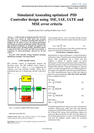 ISSN: 2278 – 1323
International Journal of Advanced Research in Computer Engineering & Technology (IJARCET)
Volume 2, Issue 7, July 2013
2337
www.ijarcet.org

Abstract— A PID controller is designed using ISE, IAE, ITAE
and MSE error criteria for stable linear time invariant
continuous system. A Simulated Annealing PID controller is
designed for the plant to meet the desired performance
specifications by using SA optimization method. PID controller
gain parameters Kp,Ki,Kd are designed and applied to the
PID controller system .The PID controller closed loop response
is observed for ISE, IAE, IATE and MSE error criteria. A
comparison of system performance observed for all four
criteria.
Keywords—PID Controller Tuning, Simulated annealing,
Optimization technique, Close loop feedback.
1. PID controller system
PID controller consists of Proportional, Integral and
Derivative gains. The PID feedback control system is
illustrated in Fig. 1 where r, e, y are respectively the
reference, error and controlled variables. Where Kp is
proportional gain ,Ki is integral gain and Kd is derivative
gain.
Fig 1: A common feedback PID control system
Manuscript received July, 2013.
Yogendra Kumar Soni is PG (M.TECH) Student of UCE, Rajasthan
Technical University KOTA (Mob.No.9784398967; )
Rajesh Bhatt is Assit. Prof. of UCE, Rajasthan Technical University KOTA
(Mob.No.9413222142;)
In the diagram of Fig.1, G(s) is the plant transfer function
and C(s) is the PID controller transfer function that is given
as:
C(s) = Kp+ + Kd [1]
Where Kp ,Ki, Kd parameters of the PID controllers that are
going to be tuned using Simulated annealing.
2 Performance evaluation criteria
Quantification of system performance is achieved through a
performance index. The performance selected depends on the
process under consideration and is chosen such that
emphasis is placed on specific aspects of system
performance. Furthermore, performance index is defined as a
quantitative measure to depict the system performance of the
designed PID controller. Using this technique an ‘optimum
system’ can often be designed and a set of PID parameters in
the system can be adjusted to meet the required specification.
For a PID- controlled system, there are often four indices to
depict the system performance ISE, IAE, IATE and MSE.
They are defined as follows:
ISE Index:
ISE = [2]
IAE Index:
IAE = [3]
IATE Index:
IATE = [4]
MSE Index:
MSE =1/t [5]
The following performance indexes are used to minimize the
overshoot, settling time, steady state error and reference
tracking error for PSO-PID controller system. Therefore, for
the SA-based PID tuning, these performance indexes are
used as the objective function. In other word, the objective in
the SA-based optimization is to seek a set of PID parameters
such that the feedback control system has minimum
performance index.
Simulated Annealing optimized PID
Controller design using ISE, IAE, IATE and
MSE error criteria
Yogendra Kumar Soni1
and Rajesh Bhatt (Assit. Prof.)2
 
