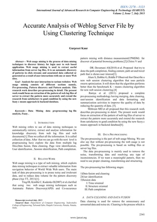 ISSN: 2278 – 1323
International Journal of Advanced Research in Computer Engineering & Technology (IJARCET)
Volume 2, Issue 7, July 2013
2341
www.ijarcet.org

Abstract— Web usage mining is the process of data mining
techniques to discover history for login user to web based
application. Web usage mining is used to extract useful
information from server log files. It is an automatic discovery
of patterns in click streams and associated data collected or
generated as a result of user interactions with one or more Web
sites.
Goal - Analysis for user interaction to various websites Web
usage mining consists of different sections namely,
Pre-processing, Pattern discovery and Pattern analysis. This
research work describes pre-processing in detail. The present
work would focus on extraction of the pattern of web log files of
server to extract the pattern more accurately and extend the
research from satisfactory to good condition by using the new
fuzzy c means approach in backend database.
Keywords— Data Mining data preprocessing: log file
analysis, Fuzzy .
I. INTRODUCTION
Web mining refers to use of data mining techniques to
automatically retrieve, extract and analyse information for
knowledge discovery from web log files and web
documents[1].Then we collect all the information. It is called
collection of data. After that we can go with the next level is
preprocessing have explore the data from multiple log
files,Data fusion, Data cleaning, Page view identification,
User identification , Session identification, Path completion.
II. RELATED WORK
Web usage mining is a type of web mining, which exploits
data mining techniques to extract valuable information from
navigation behavior of World Wide Web users. The main
task of data pre-processing is to prune noisy and irrelevant
data, and to reduce data volume for the pattern discovery
phase (Aye TT, 2011)[1].
Ting HI, Kimble C, Kudenko D(2007) et al.clarified
that using two web usage mining techniques such as
Automatic Pattern Discovery(APD) and Co-occurence
Manuscript received July, 2013.
Gurpreet Kaur, Department of Computer Engineering, Yadawindra
College of Engineering, Talwandi Sabo, Punjabi University, Patiala, Patiala,
India.
pattern mining with distance measurement(CPMDM) for
discover of potential browsing problems.[2].Chitra V and
DR. Devamani AS(2010) et al. Proposed that try to
done the path completion, finding content, path set and travel
path that is shows user interest[3].
Alam S, Dobbie G, Riddle P Observed that Describe a
new web session clustering algorithm that uses particle
swarm optimization. It will show that the algorithm performs
better than the benchmark K – means clustering algorithm
for new web session clustering.[4]
Ramya et al. (2011) proposed a complete
pre-processing methodology having merging, data cleaning,
user/session identification and data formatting and
summarization activities to improve the quality of data by
reducing the quantity of data. [5].
Mithram MD et all proposed that this research work
describes pre-processing in detail. The present work would
focus on extraction of the pattern of web log files of server to
extract the pattern more accurately and extend the research
from satisfactory to good condition by using the new fuzzy c
means approach in backend database[6].
III. DATA PRE-PROCESSING
The pre-processing is the part of web usage Mining. We can
also say that without pre-processing the web usage is not
possible. The pre-processing is based on weblog files or
server log files.
The data pre-processing is mainly used to remove the
noise, transforming data and resolving any type of
inconsistencies. If we want a meaningful pattern, then we
need to use proper cleaning, transforming and structuring.
The pre-processing has following stages:
1)Data fusion and cleaning
2)User identification
3)Session data
I. Time oriented
II. Structure oriented
III. Path completion
A. DATA CLEANING AND DATA FUSION
Data cleaning is used for remove the unnecessary and
unwanted data and noise etc. Cleaning is the process which is
Accurate Analysis of Weblog Server File by
Using Clustering Technique
Gurpreet Kaur
 