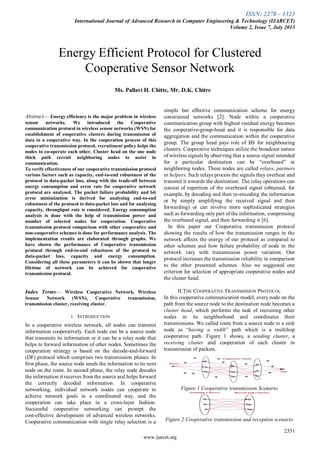 ISSN: 2278 – 1323
International Journal of Advanced Research in Computer Engineering & Technology (IJARCET)
Volume 2, Issue 7, July 2013
2351
www.ijarcet.org
Abstract— Energy efficiency is the major problem in wireless
sensor networks. We introduced the Cooperative
communication protocol in wireless sensor networks (WSN) for
establishment of cooperative clusters during transmission of
data in a cooperative way. In the cooperation process of this
cooperative transmission protocol, recruitment policy helps the
nodes to co-operate each other. Cluster head on the one node
thick path recruit neighboring nodes to assist in
communication.
To verify effectiveness of our cooperative transmission protocol
various factors such as capacity, end-to-end robustness of the
protocol to data-packet loss, along with the trade-off between
energy consumption and error rate for cooperative network
protocol are analysed. The packet failure probability and bit
error minimization is derived for analysing end-to-end
robustness of the protocol to data-packet loss and for analysing
capacity, throughput rate is considered. Energy consumption
analysis is done with the help of transmission power and
number of selected nodes for cooperation. Cooperative
transmission protocol comparison with other cooperative and
non-cooperative schemes is done for performance analysis. The
implementation results are elaborated through graphs. We
have shown the performance of Cooperative transmission
protocol through end-to-end robustness of the protocol to
data-packet loss, capacity and energy consumption.
Considering all these parameters it can be shown that longer
lifetime of network can be achieved for cooperative
transmission protocol.
Index Terms— Wireless Cooperative Network, Wireless
Sensor Network (WSN), Cooperative transmission,
transmission cluster, receiving cluster.
I. INTRODUCTION
In a cooperative wireless network, all nodes can transmit
information cooperatively. Each node can be a source node
that transmits its information or it can be a relay node that
helps to forward information of other nodes. Sometimes the
cooperation strategy is based on the decode-and-forward
(DF) protocol which comprises two transmission phases. In
first phase, the source node sends the information to its next
node on the route. In second phase, the relay node decodes
the information it receives from the source and helps forward
the correctly decoded information. In cooperative
networking, individual network nodes can cooperate to
achieve network goals in a coordinated way, and the
cooperation can take place in a cross-layer fashion.
Successful cooperative networking can prompt the
cost-effective development of advanced wireless networks.
Cooperative communication with single relay selection is a
simple but effective communication scheme for energy
constrained networks [2]. Node within a cooperative
communication group with highest residual energy becomes
the cooperative-group-head and it is responsible for data
aggregation and the communication within the cooperative
group. The group head pays role of BS for neighbouring
clusters. Cooperative techniques utilize the broadcast nature
of wireless signals by observing that a source signal intended
for a particular destination can be “overheard” at
neighboring nodes. These nodes are called relays, partners
or helpers. Such relays process the signals they overhear and
transmit it towards the destination. The relay operations can
consist of repetition of the overheard signal (obtained, for
example, by decoding and then re-encoding the information
or by simply amplifying the received signal and then
forwarding) or can involve more sophisticated strategies
such as forwarding onlypart of the information, compressing
the overheard signal, and then forwarding it [6].
In this paper our Cooperative transmission protocol
showing the results of how the transmission ranges in the
network affects the energy of our protocol as compared to
other schemes and how failure probability of node in the
network vary with transmission power variation. Our
protocol increases the transmission reliability in comparison
to the other presented schemes. Also we suggested one
criterion for selection of appropriate cooperative nodes and
the cluster head.
II.THE COOPERATIVE TRANSMISSION PROTOCOL
In this cooperative communication model, every node on the
path from the source node to the destination node becomes a
cluster head, which performs the task of recruiting other
nodes in its neighborhood and coordinates their
transmissions. We called route from a source node to a sink
node as “having a width” path which is a multihop
cooperative path. Figure 1 shows, a sending cluster, a
receiving cluster and cooperation of each cluster in
transmission of packets.
Figure 1 Cooperative transmission Scenario
Figure 2 Cooperative transmission and reception scenario
….
Energy Efficient Protocol for Clustered
Cooperative Sensor Network
Ms. Pallavi H. Chitte, Mr. D.K. Chitre
 