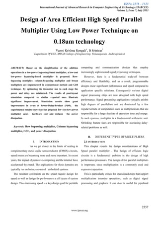 ISSN: 2278 – 1323
International Journal of Advanced Research in Computer Engineering & Technology (IJARCET)
Volume 2, Issue 7, July 2013
2357
www.ijarcet.org
Design of Area Efficient High Speed Parallel
Multiplier Using Low Power Technique on
0.18um technology
Vamsi Krishna Rongali1
, B Srinivas2
Department Of ECE, MVGR College of Engineering, Vizianagaram, Andhrapradesh
ABSTRACT: Based on the simplification of the addition
operations in a low-power bypassing-based multiplier, a low-cost
low-power bypassing-based multiplier is proposed. Row-
bypassing multiplier, column-bypassing multiplier and bruan
multipliers are implemented in conventional method and GDI
technique. By optimizing the transistor size in each stage the
power and delay are minimized. The results of post-layout
simulation compared to similar reported ones illustrate
significant improvement. Simulation results show great
improvement in terms of Power-Delay-Product (PDP). the
experimental results show that our proposed low-cost low power
multiplier saves hardware cost and reduces the power
dissipation.
Keywords: Row bypassing multiplier, Column bypassing
multiplier, GDI , and power dissipation.
I. INTRODUCTION
As we get closer to the limits of scaling in
complementary metal oxide semiconductor (CMOS) circuits,
speed issues are becoming more and more important. In recent
years, the impact of pervasive computing and the internet have
accelerated this trend. The applications for these domains are
typically run on battery-powered embedded systems.
The resultant constraints on the speed require design for
speed as well as design for performance at all layers of system
design. Thus increasing speed is a key design goal for portable
computing and communication devices that employ
increasingly sophisticated signal processing techniques.
However, there is a fundamental trade-off between
efficiency and flexibility, and as a result, programmable
designs incur significant performance and speed compared to
application specific solutions. Consequently various digital
signal processing chips are now designed with high speed
performance. Signal processing applications typically exhibit
high degrees of parallelism and are dominated by a few
regular kernels of computation such as multiplication, that are
responsible for a large fraction of execution time and energy.
In such systems, multiplier is a fundamental arithmetic unit.
Shrinking feature sizes are responsible for increasing delay-
related problems as well.
II. DIFFERENT TYPES OF MULTIPLIERS
2.1 INTRODUCTION
This chapter reveals the design considerations of High
Speed parallel multiplier . The design of efficient logic
circuits is a fundamental problem in the design of high
performance processors. The design of fast parallel multipliers
is important, since multiplication is a commonly used and
expensive operation.
This is particularly critical for specialized chips that support
multiplication intensive operations, such as digital signal
processing and graphics. It can also be useful for pipelined
 