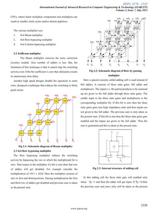 ISSN: 2278 – 1323
International Journal of Advanced Research in Computer Engineering & Technology (IJARCET)
Volume 2, Issue 7, July 2013
2358
www.ijarcet.org
CPUs, where faster multiplier components and multipliers can
result in smaller clock cycles and/or shorter pipelines.
The various multipliers are:
1. 4x4 Braun multiplier
2. 4x4 Row bypassing multiplier
3. 4x4 Column bypassing multiplier
2.2 4x4Braun multiplier
The Braun multiplier removes the extra correction
circuitry needed. Also number of adders is less. But, the
limitation of this technique is that it cannot stop the switching
activity even if the bit coefficient is zero that ultimately results
in unnecessary time delay.
Another high speed designs disable the operation in some
rows, designed a technique that reduces the switching to fairly
good extent.
Fig 2.1: Schematic diagram of Braun multiplier
2.3 4x4 Row bypassing multiplier
The Row bypassing multiplier reduces the switching
activity by bypassing the row in which the multiplicand bit is
zero. That means in the multiplier if a bit is zero then that row
of adders will get disabled. For example consider the
multiplication of 1011 x 1010. Here the multiplier consists of
zero in first and third positions. During multiplication the first
and third row of adders get disabled and previous sum is taken
as the present sum.
Fig 2.2: Schematic diagram of Row by passing
multiplier
Here a special circuitry called adding cell is used instead of
full adders. It consists of three state gates, full adder and
multiplexers. The inputs i.e. the partial products to be summed
up are given to the full adder through three state gates. The
enable input to the three state gates and multiplexers is the
corresponding multiplier bit. If this bit is zero then the three
state gates goes into high impedance state and thus inputs are
not given to the full adder. The previous sum is only taken as
the present sum. If this bit is one then the three state gates gets
enabled and the inputs are given to the full adder. Thus the
sum is generated and this is taken as the present sum.
Fig 2.3: Internal structure of adding cell
In this adding cell the three state gate will enabled only
when Xj =1 and then the adder will get input. If Xj =0 then
the previous sum and carry only will be taken as the present
 