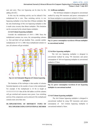 ISSN: 2278 – 1323
International Journal of Advanced Research in Computer Engineering & Technology (IJARCET)
Volume 2, Issue 7, July 2013
2359
www.ijarcet.org
sum and carry. Thus row bypassing can be done by this
adding cell (AC).
In this way the switching activity can be reduced if the
multiplicand bit is zero. Thus switching activity in row
bypassing multiplier is less than that of Braun multiplier. But
the only disadvantage of this row bypassing multiplier is that
it needs extra circuitry than Braun multiplier. This limitation
can be overcome by the column bypass multiplier.
2.4 4x4 Column bypassing multiplier
Consider the multiplication of 1010 x 1000. Since the
multiplicand contains two zeros, the corresponding columns
i.e. first and third will get disabled. Now, consider another
multiplication of 1111 x 1000. Since multiplicand contains no
zero, all columns will get switched.
Fig 2.4: 4x4 Schematic Diagram of Column bypassing
multiplier
The limitation of this technique is that number of columns
Switched depends on the number of ones in the multiplicand.
For example if the multiplicand is 16 bit in length as
1111111111111111 then all the full adders in all the columns
will get switched and consume more power. Less switching
activity of the components can be achieved if the multiplicand
contains more zeros than ones
III. IMPLEMENTING OF DIFFERENT TYPES OF
MULTIPLIERS USING CONVENTIONAL METHOD
3.1 4x4Braun multiplier
The 4x4 bruan multiplier is designed in conventional
method by using 456 transistors and power consumption of
4x4 bruan multiplier in conventional method is 10.8mw.
Fig 3.1: power consumption waveform of Braun multiplier
in conventional method
3.2 4x4 Row bypassing multiplier
The 4x4 row bypassing multiplier is designed in
conventional method by using 756 transistors and power
consumption of 4x4 row bypassing multiplier in conventional
method is 17.5mw.
Fig 3.2: power consumption waveform of row bypassing
multiplier in conventional method
3.3 4x4 Column bypassing multiplier
The 4x4 Column bypassing multiplier is designed in
conventional method by using 582 transistors and power
consumption of 4x4 Column bypassing multiplier in
conventional method is 16mw.
 