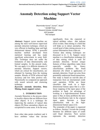 ISSN: 2278 – 1323
International Journal of Advanced Research in Computer Engineering & Technology (IJARCET)
Volume 2, Issue 7, July 2013
2363
www.ijarcet.org
Anomaly Detection using Support Vector
Machine
Dharminder Kumar1
, Suman2
, Nutan3
1
GJUS&T Hisar
2
Research Scholar,GJUS&T Hisar
HCE Sonepat
3
HCE Sonepat
Abstract: Support vector machine are
among the most well known supervised
anomaly detection technique, which are
very efficient in handling large and high
dimensional dataset. SVM, a powerful
machine method developed from
statistical learning and has made
significant achievement in some field.
This Technique does not suffer the
limitations of data dimensionality and
limited samples. In this present study,
We can apply it to different domains of
anomaly detection. Support vectors,
which are critical for classification, are
obtained by learning from the training
samples. Results of SVM achieved high
Accuracy and low false positive rate.
Theoretically we compared our approach
with neural network and clustering
technique
Keywords: anomaly detection, Data
Mining, fraud, support vectors
1. INTRODUCTION
Anomaly Detection is the process where
to localize objects that are different from
other objects. It is a technique for
improving the analysis of typical data
objects [9].These anomalous objects are
exceptional in some sense. It lie far away
from other data points (outliers) and it
have attribute values that deviate
significantly from the expected or
typical attribute values that indicate
errors in data. Data mining is a field that
will helps us to detect anomalies. The
overall goal of data mining process is to
extract information from a data set.
Various data mining techniques are
discussed in [1, 3, 4]. Support vector
machine is a classification technique [6]
of data mining which is used for
anomaly detection. Several unique
features of these algorithms make them
especially suitable for binary
classification problems like fraud
detection [8] which is application of
anomaly detection. Fraud can arise from
potentially undetected fraud transactions.
Our study is based on real-life data of
transaction from an international credit
card operation. SVMs are linear
classifiers that work in a high-
dimensional feature space that is a non-
linear mapping of the input space of the
problem at hand. An advantage of
working in a high-dimensional feature
space is that, in many problems the non-
linear classification task in the original
input space becomes a linear
classification task in the high-
dimensional feature space [12].
The remainder of the paper is organized
as follows. Section 2 reveals the existing
literature for different types of credit
card fraud detection. Next section
represents the anomaly detection
 