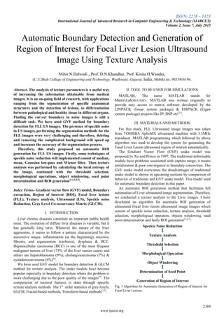 ISSN: 2278 – 1323
International Journal of Advanced Research in Computer Engineering & Technology (IJARCET)
Volume 2, Issue 7, July 2013
2369
www.ijarcet.org
Automatic Boundary Detection and Generation of
Region of Interest for Focal Liver Lesion Ultrasound
Image Using Texture Analysis
Mihir N.Dalwadi , Prof. D.N.Khandhar, Prof. Kinita H.Wandra,
(C.U.Shah College of Engineering and Technology, Wadhwan), Gujarat, India, Mobile no. 9033416196.
Abstract- The analysis of texture parameters is a useful way
of increasing the information obtainable from medical
images. It is an on-going field of research, with applications
ranging from the segmentation of specific anatomical
structures and the detection of lesions, to differentiation
between pathological and healthy tissue in different organs.
Finding the correct boundary in noisy images is still a
difficult task. We have used GVF method for boundary
detection for FLL US images. The presence of speckle noise
in US images, performing the segmentation methods for the
FLL images were very challenging and therefore, deleting
and removing the complicated background will speed up
and increases the accuracy of the segmentation process.
Therefore, this study proposed an automatic ROI
generation for FLL US images. Firstly, some techniques of
speckle noise reduction will implemented consist of median,
mean, Gaussian low-pass and Wiener filter. Then texture
analysis was performed by calculating the local entropy of
the image, continued with the threshold selection,
morphological operations, object windowing, seed point
determination and ROI generation[1,2,3,4,5]
.
Index Terms- Gradient vector flow (GVF) model, Boundary
extraction, Region of interest (ROI), Focal liver lesions
(FLL), Texture analysis, Ultrasound (US), Speckle noise
Reduction, Gray Level Co-occurrence Matrix (GLCM).
I. INTRODUCTION
Liver chronic diseases constitute an important public health
issue. The evolution of diffuse liver diseases is variable, but it
has generally long term. Whatever the nature of the liver
aggression, it seems to follow a pattern characterized by the
successive stages: inflammation (at the beginning), necrosis,
fibrosis, and regeneration (cirrhosis), dysplasia & HCC.
Hepatocellular carcinoma (HCC) is one of the most frequent
malignant tumors of liver (75% of the liver cancer cases) and
others are hepatoblastoma (9%), cholangiocarcinoma (7%) &
cystadenocarcinoma (6%)[6]
.
We have used GVF model for boundary detection & GLCM
method for texture analysis. The snake models have become
popular especially in boundary detection where the problem is
more challenging due to the poor quality of the images[4]
. The
computation of textural features is done through specific
texture analysis methods. The 1st
order statistics of grey levels,
GLCM, Fractal-based methods, Transform-based methods[1,5]
.
II. TOOL TO BE USED FOR SIMULATIONS:
MATLAB, The name MATLAB stands for
MatRIXLabORATORY. MATLAB was written originally to
provide easy access to matrix software developed by the
LINPACK (linear system package) & EISPACK (Eigen
system package) projects like IP, DSP etc[21]
.
III. MATERIALS AND METHODS:
For this study, FLL Ultrasound image images was taken
from TOSHIBA AplioMX ultrasound machine with 3.5MHz
transducer. MATLAB programming which followed by above
algorithm was used to develop the system for generating the
Focal Liver Lesion ultrasound region of interest automatically.
The Gradient Vector Flow (GVF) snake model was
proposed by Xu and Prince in 1997. The traditional deformable
models have problems associated with capture range; it means
initialization & poor convergence to boundary concavities. The
GVF snake model overcomes the disadvantages of traditional
snake model is shown in upcoming sections by comparison of
behavior of traditional and GVF snake model. This model used
for automatic boundary detection in this paper.
An automatic ROI generation method that facilitates full
automation of Liver ultrasound image segmentation. Therefore,
we conducted a texture analysis to the Liver images. I have
developed an algorithm for automatic ROI generation of
ultrasound Focal liver lesion ultrasound image images which
consist of speckle noise reduction, texture analysis, threshold
selection, morphological operation, objects windowing, seed
point determination and lastly ROI generation[1,2,3]
.
Speckle Noise Reduction
Texture Analysis
Threshold Selection
Morphological Operation
Object Windowing
Determination of Seed Point
Generation of Region of Interest
Fig. 1 Algorithm for Automatic Generation of Region of Interest for
Focal Liver Lesions.
 