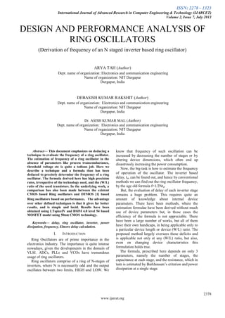 ISSN: 2278 – 1323
International Journal of Advanced Research in Computer Engineering & Technology (IJARCET)
Volume 2, Issue 7, July 2013
2378
www.ijarcet.org
DESIGN AND PERFORMANCE ANALYSIS OF
RING OSCILLATORS
(Derivation of frequency of an N staged inverter based ring oscillator)
ARYA TAH (Author)
Dept. name of organization: Electronics and communication engineering
Name of organization: NIT Durgapur
Durgapur, India
DEBASISH KUMAR RAKSHIT (Author)
Dept. name of organization: Electronics and communication engineering
Name of organization: NIT Durgapur
Durgapur, India
Dr. ASISH KUMAR MAL (Author)
Dept. name of organization: Electronics and communication engineering
Name of organization: NIT Durgapur
Durgapur, India
Abstract— This document emphasizes on deducing a
technique to evaluate the frequency of a ring oscillator.
The estimation of frequency of a ring oscillator in the
absence of parameters like process transconductance,
threshold voltage etc is quite a tedious job. Here we
describe a technique and a formula thus has been
deduced to precisely determine the frequency of a ring
oscillator. The formula derived here has high precision
rates, irrespective of the technology used, and the (W/L)
ratio of the used transistors. In the underlying work, a
comparison has also been made between the existent
CMOS based Ring oscillators and DTMOS [1] based
Ring oscillators based on performance. The advantage
over other defined techniques is that it gives far better
results, and is simple and lucid. Results have been
obtained using LTspiceIV and BSIM 4.0 level 54 based
MOSFET model using 50nm CMOS technology.
Keywords— delay, ring oscillator, inverter, power
dissipation, frequency, Elmore delay calculation.
I. INTRODUCTION
Ring Oscillators are of prime importance in the
electronics industry. The importance is quite intense
nowadays, given the developments in the domain of
VLSI. ADCs, PLLs and VCOs have tremendous
usage of ring oscillators.
Ring oscillators comprise of a ring of N-stages of
inverters, where N is necessarily odd and the output
oscillates between two limits, HIGH and LOW. We
know that frequency of such oscillation can be
increased by decreasing the number of stages or by
altering device dimensions, which often end up
disastrously increasing the power consumption.
Now, the big task is how to estimate the frequency
of operation of the oscillator. The inverter based
delay, td, can be found out, and hence by conventional
methods we can find out the ring oscillator frequency,
by the age old formula f=1/2Ntd.
But, the evaluation of delay of each inverter stage
remains a huge problem. This requires quite an
amount of knowledge about internal device
parameters. There have been methods, where the
estimation formulae have been derived without much
use of device parameters but, in those cases the
efficiency of the formula is not appreciable. There
have been a large number of works, but all of them
have their own handicaps, in being applicable only to
a particular device length or device (W/L) ratio. The
proposed method largely oversees these deficits and
is applicable not only at any (W/L) ratio, but also,
even on changing device characteristics this
formulation holds true.
The formula, prescribed here depends on only 3
parameters, namely the number of stages, the
capacitance at each stage, and the resistance, which in
turn is estimated by Barkhausen’s criterion and power
dissipation at a single stage.
 