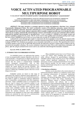 ISSN: 2278 – 1323
International Journal of Advanced Research in Computer Engineering & Technology (IJARCET)
Volume 2, Issue 7, July 2013
2389
www.ijarcet.org
VOICE ACTIVATED PROGRAMMABLE
MULTIPURPOSE ROBOT
V.NAGAMANI1
SHANTI SWAROOP KAMPA2
CH.SREEDHAR3
SIDDARTH.G4
A.RAKESH REDDY5
1
ASSISTANT PROFESSOR,ECE, CHAITANYA BHARATI INSTITUTE OF TECHNOLOGY ,PRODDATUR
2
ASSISTANT PROFESSOR,ECE, DR.KV.SRIT (DR.KV SUBBAREDDY INSTITUTE OF TECH).KURNOOL
3
ASSISTANT PROFESSOR,ECE, GLOBAL INSTITUTE OF ENGINEERING AND TECHNOLOGY ,HYDERABAD
4
B.TECH,ECE,VIDYA JYOTHI INSTITUTE OF TECHNOLOGY, HYDERABAD
5
B.TECH,ECE,VIDYA JYOTHI INSTITUTE OF TECHNOLOGY, HYDERABAD
ABSTRACT: This paper introduces a systematic approach to design and implement a Real-time Voice Activated
Programmable Multipurpose Robot. The robot’s architecture consists of the following subsystems, namely Electronics
subsystem and Software subsystem. Electronics subsystem gets a set of commands from software subsystem and generates
control signals for the entire system. Software subsystem which is usually a computer provides easy to use interface for users
which may be accepting commands like natural language sentences and translates it to low level commands which could be
understood by machine (microcontroller or microprocessor). A voice recording IC APR9600 of non-volatile storage and
playback capability is deployed in the system. This IC can be used in visitor guiding mode and patient guiding mode to play
the voices stored. APR9600 can store 8 voices as we are using voice recorder IC in random access mode.
A photoelectric sensor through opto-coupler is connected to the microcontroller to sense the obstacles in front of the
robot and to take appropriate decisions The robot is controlled wirelessly using DTMF Decoder by dual tone multi frequency
technique (DTMF). Two cell phones are used here one as transmitter and another as a receiver .The signal from the receiver
cell phone headset is given to the IC HT9170B which decodes the dual tones and gives a binary data according to the key
pressed in the transmitter cell phone. The receiver cell phone is kept in the robot. First a call is made from a transmitter cell
phone. After the call gets activated in the receiver end we can control the robot through the transmitter cell phone.
Keywords: DTMF, IC, ROBOT, VOICE
I . INTRODUCTION TO EMBEDDED SYSTEMS:
An embedded system is an application that contains
at least one programmable computer (typically in the form of
a microcontroller, a microprocessor or digital signal processor
chip) and which is used by individuals who are, in the main,
unaware that the system is computer-based. Embedded
systems incorporate microprocessor with in their
implementation. The main purpose of the microprocessor is to
simplify the system design and provide flexibility. This
system may not have a disk driver and so the software is often
stored in a ROM chip. Embedded systems often have several
things to do at once.
Embedded systems are found in wide range of
applications like expensive industrial control applications. As
the technology brought down the cost of dedicated processors,
they began to appear in moderately expansive applications
such as automobiles, communications and office equipment,
televisions. Today’s embedded system is so inexpensive that
they are used in almost every electronic product in our
life.Frequently, an embedded system is a component within
some larger system. For example, modern cars and trucks
contain many embedded systems. One embedded system
controls the anti-lock brakes, while the other monitors and
controls the vehicle's emissions, and a third displays
information on the dashboard. In some cases, these embedded
systems are connected by some sort of a communications
network, but that is certainly not a requirement.
Many embedded systems have to run 24 hours a day,
it can’t just “reboot” when something goes wrong. Also,
unlike software designed for general-purpose computers,
embedded software cannot usually be run on other embedded
systems without significant modification. As a result,
unnecessary circuitry is eliminated and hardware resources are
shared wherever possible. For this reason a good coding
practices and thorough testing take on a new level of realm of
embedded processors.
2. Introduction to Robotics:
Robotics can be described as the current pinnacle of
technical development. Robotics is a confluence science using
the continuing advancements of mechanical engineering,
material science, sensor fabrication, manufacturing
techniques, and advanced algorithms. Robotics is the science
and technology of robots, their design, manufacture, and
application. Robotics requires a working knowledge of
electronics, mechanics and software, and is usually
accompanied by a large working knowledge of many subjects.
The International Organization for Standardization defines a
robot as "an automatically controlled, reprogrammable,
multipurpose, manipulator programmable in three or more
axes, which may be either fixed in place or mobile for use in
industrial automation applications."A robot is a mechanical or
virtual, artificial agent. It is usually an electromechanical
system, which, by its appearance or movements, conveys a
sense that it has intent or agency of its own.
 