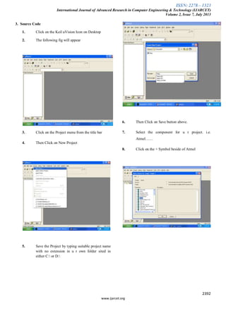 ISSN: 2278 – 1323
International Journal of Advanced Research in Computer Engineering & Technology (IJARCET)
Volume 2, Issue 7, July 2013
2392
www.ijarcet.org
3. Source Code
1. Click on the Keil uVision Icon on Desktop
2. The following fig will appear
3. Click on the Project menu from the title bar
4. Then Click on New Project
5. Save the Project by typing suitable project name
with no extension in u r own folder sited in
either C: or D:
6. Then Click on Save button above.
7. Select the component for u r project. i.e.
Atmel……
8. Click on the + Symbol beside of Atmel
 