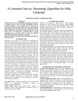 International Journal of Advanced Research in Computer Engineering & Technology (IJARCET)
Volume 3 Issue 1, January 2014
ISSN: 2278 – 1323 All Rights Reserved © 2014 IJARCET
9
A Literature Survey: Stemming Algorithm for Odia
Language
1
Dhabal Prasad Sethi, 2
Sanjit Kumar Barik
ABSTRACT
Stemming is the process of conflating morphological variants to
a common stem or root. For better information retrieval,
stemming algorithm is used. Suppose the user who does not
know the exact topic to retrieve but he know some keyword then
after typing some word it may fetches the exact topic along with
all the related form of that topic. Using stemmer user can get
better result. So stemming is generally called as recall-
enhancing device. In this article we study the different
algorithm used in Odia language for stemming.
Keywords: Stemmer, Precision, Recall, Informational Retrieval,
Indexing, Survey
I.INTRODUCTION
Stemming is the process of removing the inflectional or
derivational suffixes from words to stem or root. For information
retrieval system stemming plays important role. Before there is a
controversy about root or stems which one is best as terms for
indexing in IR system? Some researches before said that root
based technique gives better performance than stem based for
indexing purpose. Later some researchers‟ gives the feedback
that stem based technique gives better performance than root
based. So the beginner researcher will get confused? Before the
researchers experimented a small collection of text so that they
said root based technique is better for indexing. Later the
researches make the experiment and takes large number of text
for testing and found stem based indexing retrieves more data.
The recent research concludes that stem based indexing used in
information retrieval is best. There are two common terms named
precision and recalls are used in IR. What is precision? And what
is recall? The solution is: Precision is the fraction of the
documents retrieved that are relevant to the user‟s information
need. Precision=| {relevant documents} intersection {retrieved
documents}|/| {retrieved documents} |.Recall is the fraction of
the documents that are relevant to the query that are successfully
retrieved. Recall=| {non-relevant documents} intersection
{retrieved documents}|/| {non-relevant documents}|.
This paper is organized as II. describes the literature survey III.
describes different algorithms in stemming IV. describes
common error in stemming V. describes applications of stemmer
VI presents the conclusion.
First Author Name: Dhabal Prasad Sethi, Lecturer in Computer
Science & Engineering, Government College of
Engineering,Keonjhar,Odisha.
Second Author Name: Sanjit Kumar Barik, Lecturer in
Computer Science and Engineering, Government College of
Engineering, Keonjhar,Odisha.
II.LITERATURE SURVEY
Sampa et.l [1] presented a paper named a suffix stripping
algorithm for Odia stemmer. She uses the suffix stripping
algorithm to remove the inflectional (bibhakti) suffixes. That
algorithm predicts 88% result. Lastly she draws a diagram of
stemmer using finite automata.
R.C Balbantray, B.Sahoo, M.Swain, D.K, Sahoo [2] presented a
paper IIT-Bh FIRE2012 Submission: MET Track Odia. They
have used the affix removal method. They firstly store the root
word in a dictionary, a stop word list in another dictionary. Their
system read a folder containing text files as input. When the input
files matched the stop word dictionary it removes the stop word
then matched with the root dictionary if found they mentioned no
further processing required, they get the root .If does not match
the dictionary then goes to further processing. When the input
matched the suffix dictionary then removes the suffix and no
further processing required.
R.C Balabantaray,B Sahoo, D.K Sahoo, M Swain [3] presented a
paper Odia Text Summarization using Stemmer. They summarize
the Odia paragraph using stemming algorithm. So text
summarization is one of the applications of stemmer.
Dhabal Prasad Sethi [4] presented a paper named design of
lightweight stemmer for Odia derivational suffixes. He mentions
the technique which recursively removes the suffix. First he has
tested the derivational suffixes using suffix stripping algorithm
and he found the result 66.25% .Because some words are over-
stemming and some words are under stemming .To solve that
over-stemming problem he design an algorithm that solves the
over stemming problem .This algorithm predicts 85% result
approximately.
III.DIFFERENT ALGORITHMS IN STEMMING
1) Brute Force Algorithm: Brute force is the straight forward
algorithm. This algorithm employee two table, one table is root
word and another table is inflection word. To stem a word the
table is queried to find a matching inflection, if found the root
form is returned. Example if user enter the word “dogs” as input,
it searches for the word “dog” in the list. When match found, it
display the result.
2) Suffix Stripping Algorithm: Suffix Stripping algorithm is an
approach which removes the suffixes, if a word ends with a
certain character sequence. It is small and efficient algorithm and
does not hamper the linguistic claims. This algorithm is
developed by martin porter in 1980.Now this algorithm is widely
used in different language.
3) Suffix Substitution: This algorithm is the improved version of
suffix stripping algorithm. In this algorithm, instead of removing
the suffixes, it substitutes another suffix.
 