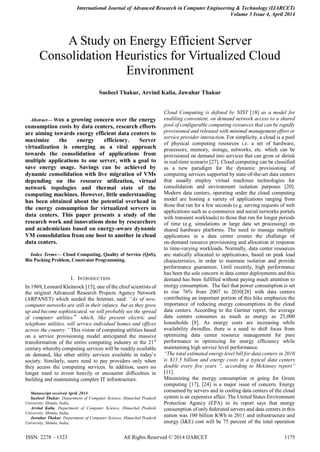 International Journal of Advanced Research in Computer Engineering & Technology (IJARCET)
Volume 3 Issue 4, April 2014
ISSN: 2278 – 1323 All Rights Reserved © 2014 IJARCET 1175

Abstract— With a growing concern over the energy
consumption costs by data centers, research efforts
are aiming towards energy efficient data centers to
maximize the energy efficiency. Server
virtualization is emerging as a vital approach
towards the consolidation of applications from
multiple applications to one server, with a goal to
save energy usage. Savings can be achieved by
dynamic consolidation with live migration of VMs
depending on the resource utilization, virtual
network topologies and thermal state of the
computing machines. However, little understanding
has been obtained about the potential overhead in
the energy consumption for virtualized servers in
data centers. This paper presents a study of the
research work and innovations done by researchers
and academicians based on energy-aware dynamic
VM consolidation from one host to another in cloud
data centers.
Index Terms— Cloud Computing, Quality of Service (QoS),
Bin Packing Problem, Constraint Programming.
I. INTRODUCTION
In 1969, Leonard Kleinrock [15], one of the chief scientists of
the original Advanced Research Projects Agency Network
(ARPANET) which seeded the Internet, said: “As of now,
computer networks are still in their infancy, but as they grow
up and become sophisticated, we will probably see the spread
of computer utilities‟ which, like present electric and
telephone utilities, will service individual homes and offices
across the country.” This vision of computing utilities based
on a service provisioning model anticipated the massive
transformation of the entire computing industry in the 21st
century whereby computing services will be readily available
on demand, like other utility services available in today‟s
society. Similarly, users need to pay providers only when
they access the computing services. In addition, users no
longer need to invest heavily or encounter difficulties in
building and maintaining complex IT infrastructure.
Manuscript received April, 2014.
Susheel Thakur, Department of Computer Science, Himachal Pradesh
University, Shimla, India,
Arvind Kalia, Department of Computer Science, Himachal Pradesh
University, Shimla, India,
Jawahar Thakur, Department of Computer Science, Himachal Pradesh
University, Shimla, India,
Cloud Computing is defined by NIST [18] as a model for
enabling convenient, on demand network access to a shared
pool of configurable computing resources that can be rapidly
provisioned and released with minimal management effort or
service provider interaction. For simplicity, a cloud is a pool
of physical computing resources i.e. a set of hardware,
processors, memory, storage, networks, etc. which can be
provisioned on demand into services that can grow or shrink
in real-time scenario [27]. Cloud computing can be classified
as a new paradigm for the dynamic provisioning of
computing services supported by state-of-the-art data centers
that usually employ virtual machines technologies for
consolidation and environment isolation purposes [20].
Modern data centers, operating under the cloud computing
model are hosting a variety of applications ranging from
those that run for a few seconds (e.g. serving requests of web
applications such as e-commerce and social networks portals
with transient workloads) to those that run for longer periods
of time (e.g. simulations or large data set processing) on
shared hardware platforms. The need to manage multiple
applications in a data center creates the challenge of
on-demand resource provisioning and allocation in response
to time-varying workloads. Normally, data center resources
are statically allocated to applications, based on peak load
characteristics, in order to maintain isolation and provide
performance guarantees. Until recently, high performance
has been the sole concern in data center deployments and this
demand has been fulfilled without paying much attention to
energy consumption. The fact that power consumption is set
to rise 76% from 2007 to 2030[28] with data centers
contributing an important portion of this hike emphasize the
importance of reducing energy consumptions in the cloud
data centers. According to the Gartner report, the average
data centers consumes as much as energy as 25,000
households [8]. As energy costs are increasing while
availability dwindles, there is a need to shift focus from
optimizing data center resource management for pure
performance to optimizing for energy efficiency while
maintaining high service level performance.
“The total estimated energy level bill for data centers in 2010
is $11.5 billion and energy costs in a typical data centers
double every five years “, according to Mckinsey report”
[11].
Minimizing the energy consumption or going for Green
computing [17], [24] is a major issue of concern. Energy
consumed by servers and in cooling data centers of the cloud
system is an expensive affair. The United States Environment
Protection Agency (EPA) in its report says that energy
consumption of only federated servers and data centers in this
nation was 100 billion KWh in 2011 and infrastructure and
energy (I&E) cost will be 75 percent of the total operation
A Study on Energy Efficient Server
Consolidation Heuristics for Virtualized Cloud
Environment
Susheel Thakur, Arvind Kalia, Jawahar Thakur
 