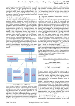 International Journal of Advanced Research in Computer Engineering & Technology (IJARCET)
Volume 3 Issue 4, April 2014
ISSN: 2278 – 1323 All Rights Reserved © 2014 IJARCET 1177
housed in any of the underloaded PMs, next VM in the sorted
order is checked. This way sandpiper tries to eliminate
hotspots by remapping VMs on PMs through migration. The
experimental results showed that migration overhead is less
than that of swapping overhead; however, swapping
increases the chances of mitigating hotspots in cluster with
high average utilization [23], [25].
B. EnaCloud: An Energy Saving Application
Bo Li et. al proposed EnaCloud which supports application
scheduling and live migration to minimize the number of
running physical machines in order to save energy. It also
aims to reduce the number of migrations of virtual machines.
In EnaCloud, there is a central global controller which runs
the Concentration Manager and Job Scheduler. The job
scheduler receives the arrival of workload, departure and
resizing events and deliver them to the Concentration
Manager. Then Concentration Manager then generates a
series of insertion and migration operations for application
placement scheme which are passed to the Job Scheduler.
The Job Scheduler then dispatches them to the virtual
machine controller by decomposing the schemes.
Each resource node consists of Virtual Machine Controller,
Resource Provision Manager and Performance Monitor. The
Virtual Machine Controller invokes the hypervisor to execute
the commands such as VM start, stop or migrate. The
Resource Provision Manager does the resizing of VMs based
on the performance statistics collected by the Performance
Monitor.
Figure 2.1 EnaCloud Architecture
Here, two types of nodes are considered: computing nodes
and storage nodes. Storage nodes store the data and files
while the computing nodes are considered homogeneous and
hosts one or more VMs. The application program in the VM
and the underlying operating system together are termed as
workload. A server node running VMs is known as openbox
and idle server node is known as closebox. In EnaCloud, the
workloads are aggregated tightly to minimize the number of
openboxes. The applications have varying resource demands
and so workload resizing is included in it. It finds a solution
for remapping workloads to the resource nodes through
migration whenever a workload arrives, departs or resizes.
The migration here mainly has two aims: first to reduce the
number of openboxes and second is to minimize the
migration time [4].
C. Application Performance Management in Virtualized
Server Environments
Gunjan et al., in [6], [23] proposed Dynamic Management
Algorithm (DMA) that is based on Polynomial-Time
Approximation Scheme (PTAS) heuristic algorithm. The
algorithm operates by maintaining two types of ordering lists,
which are migration cost list and residual capacity list. The
PMs are sorted according to the increasing order of their
residual capacities across any resource dimension like CPU.
The VMs on each PM are sorted according to the increasing
order of their resource utilization like CPU usage. Migration
costs of the VMs are determined based on their resource
usage i.e. high usage implies high costly migration.
Whenever a hotspot is detected on a PM due to violation of
upper threshold, VM with least resource usage is chosen for
migration to target host which has the least residual capacity
to house it. If a PM cannot accommodate the VM, next PM in
the sorted order is checked. Similarly, if the VM cannot be
accommodated by any of the candidate target PMs, next least
usage VM from the sorted order is checked.
Whenever coldspots are detected, the least usage VMs across
all the underloaded PMs is chosen and migrated to a targeted
PM, only if addition of the new VM increases the variance of
residual capacities across all the PMs, else we choose the next
VM in order. If there is no residual space left for the chosen
VM, then the heuristic for coldspot mitigation stops.
Variance is defined as follows:
(3)
(4)
rn= (5)
In above equation 4, mean is defined as the average of
normalized residual capacities across „m‟ different resources
like cpu, memory, networks, etc. rescpu , resmem , resnet …
stands for residual capacities across different resource
dimensions. In equation 5, rn is the magnitude of the vector
which comprises of the individual variances across „n‟
physical machines.
Khanna‟s Algorithm packs the VMs as tightly as possible
trying to minimize the number of PMs by maximizing the
variance across all the PMs. Thus, Khanna‟s algorithm
minimizes power consumption by detecting underutilization
in the managed using Max-Min thresholds selection model.
When the resource usage of a running PM violates a
minimum predefined threshold value, the algorithm tries to
pack the running VMs as close as possible thus trying to
minimize the number of running physical machines.
D. A Load Aggregation Method
One important method for reducing the energy
consumption in data centers is to consolidate the server load
 