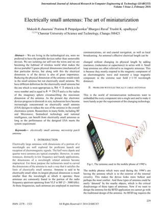 International Journal of Advanced Research in Computer Engineering & Technology (IJARCET)
Volume 5 Issue 2, February 2016
229
ISSN: 2278 – 1323 All Rights Reserved © 2016 IJARCET

Abstract— We are living in the technological era, were we
preferred to have the portable devices rather than unmovable
devices. We are isolating our self rom the wires and we are
becoming the habitual of wireless world what makes the
device portable? I guess physical dimensions (mechanical) of
that particular device, but along with this the electrical
dimension is of the device is also of great importance.
Reducing the physical dimension of the antenna would result
in the small antenna but not electrically small antenna. We
have different definition for the electrically small antenna but
the one which is most appropriate is, where k is the
wave number and is equal to and a is the radius
of the imaginary sphere circumscribing the maximum
dimension of the antenna. As the present day electronic
devices progress to diminish in size, technocrats have become
increasingly concentrated on electrically small antenna
(ESA) designs to reduce the size of the antenna in the overall
electronics system. Researchers in many fields, including RF
and Microwave, biomedical technology and national
intelligence, can benefit from electrically small antennas as
long as the performance of the designed ESA meets the
system requirement.
Keywords— electrically small antenna, microstrip patch
antenna
I. INTRODUCTION
Electrically large antennas with dimensions of a portion of a
wavelength are well explored for proficient launch and
reception of electromagnetic signals. The half wave dipole and
quarter wave antenna are typical examples. However, in some
instances, distinctly in low frequency and handy applications,
the dimensions of a wavelength related antenna become
impractical. For these purpose the technocrats need to carved
the dimensions of the antenna in such a way that it satisfies the
limit of electrically small antenna. Antenna is said to be
electrically small when its largest physical dimension is much
smaller than the wavelength at which it operates; these
antennas are commonly found in the portion of the radio
frequency spectrum spanning from VLF to MF (3 - 3000 kHz).
At these frequencies, such antennas are employed in maritime
communications, air and coastal navigation, as well as local
broadcasting. An antenna's effective electrical length can be
changed without changing its physical length by adding
reactance, (inductance or capacitance) in series with it. Small
loop antennas are often referred to as magnetic antennas. This
is because they mostly respond to the magnetic component of
an electromagnetic wave and transmit a large magnetic
component in the extreme near field (<1/10 wavelength
distance).
II. PROBLEMS WITH ELECTRICALLY LARGE ANTENNAS
This is the world of miniaturization technocrats want to
embedded the everycomponent into a single unit and to make it
more handyas per the requirement of the changing technology.
Fig-1, The antenna used in the mobile phone of 1990‘s.
The mobile phones which were used during the 1990‘s are
having the antenna which is to the exterior of the internal
circuitry. This makes the device looks more bulkier and
perhaps the most costlier. And these types of antenna could be
easily ‗detuned‘ by the nearby objects, which is the critical
disadvantage of these types of antennas. Now if we want to
design the antenna for the RFID application we cannot go with
the traditional design of the antenna. An RFID tag requires the
Electrically small antennas: The art of miniaturization
Mukesh R chaurasia1
Pratima R Pimpalgaonkar2
Bhargavi Raval3
Trushit K. upadhyaya2
1,2,3,4
Charotar University of Science and Technology, Changa-388421
 