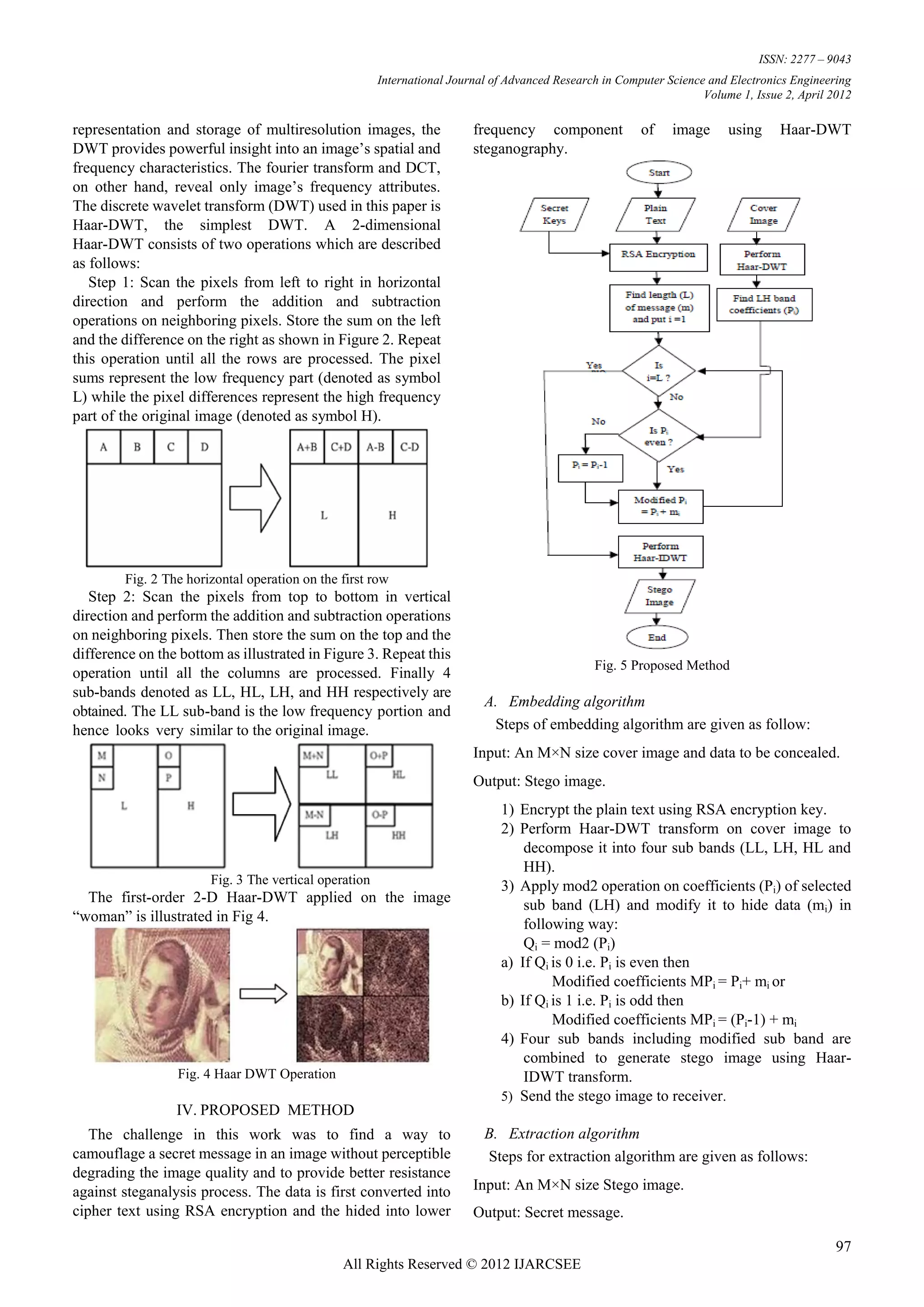 ISSN: 2277 – 9043
                                                       International Journal of Advanced Research in Computer Science and Electronics Engineering
                                                                                                                     Volume 1, Issue 2, April 2012

representation and storage of multiresolution images, the                frequency component             of    image      using     Haar-DWT
DWT provides powerful insight into an image‟s spatial and                steganography.
frequency characteristics. The fourier transform and DCT,
on other hand, reveal only image‟s frequency attributes.
The discrete wavelet transform (DWT) used in this paper is
Haar-DWT, the simplest DWT. A 2-dimensional
Haar-DWT consists of two operations which are described
as follows:
   Step 1: Scan the pixels from left to right in horizontal
direction and perform the addition and subtraction
operations on neighboring pixels. Store the sum on the left
and the difference on the right as shown in Figure 2. Repeat
this operation until all the rows are processed. The pixel
sums represent the low frequency part (denoted as symbol
L) while the pixel differences represent the high frequency
part of the original image (denoted as symbol H).




        Fig. 2 The horizontal operation on the first row
   Step 2: Scan the pixels from top to bottom in vertical
direction and perform the addition and subtraction operations
on neighboring pixels. Then store the sum on the top and the
difference on the bottom as illustrated in Figure 3. Repeat this
                                                                                                Fig. 5 Proposed Method
operation until all the columns are processed. Finally 4
sub-bands denoted as LL, HL, LH, and HH respectively are
                                                                           A. Embedding algorithm
obtained. The LL sub-band is the low frequency portion and
hence looks very similar to the original image.                             Steps of embedding algorithm are given as follow:
                                                                         Input: An M×N size cover image and data to be concealed.
                                                                         Output: Stego image.
                                                                              1) Encrypt the plain text using RSA encryption key.
                                                                              2) Perform Haar-DWT transform on cover image to
                                                                                  decompose it into four sub bands (LL, LH, HL and
                                                                                  HH).
                       Fig. 3 The vertical operation                          3) Apply mod2 operation on coefficients (Pi) of selected
  The first-order 2-D Haar-DWT applied on the image                               sub band (LH) and modify it to hide data (mi) in
“woman” is illustrated in Fig 4.                                                  following way:
                                                                                  Qi = mod2 (Pi)
                                                                              a) If Qi is 0 i.e. Pi is even then
                                                                                       Modified coefficients MPi = Pi+ mi or
                                                                              b) If Qi is 1 i.e. Pi is odd then
                                                                                       Modified coefficients MPi = (Pi-1) + mi
                                                                              4) Four sub bands including modified sub band are
                                                                                  combined to generate stego image using Haar-
                 Fig. 4 Haar DWT Operation                                        IDWT transform.
                                                                              5) Send the stego image to receiver.
                 IV. PROPOSED METHOD
   The challenge in this work was to find a way to                         B. Extraction algorithm
camouflage a secret message in an image without perceptible                Steps for extraction algorithm are given as follows:
degrading the image quality and to provide better resistance
against steganalysis process. The data is first converted into           Input: An M×N size Stego image.
cipher text using RSA encryption and the hided into lower                Output: Secret message.

                                                                                                                                               97
                                               All Rights Reserved © 2012 IJARCSEE
 