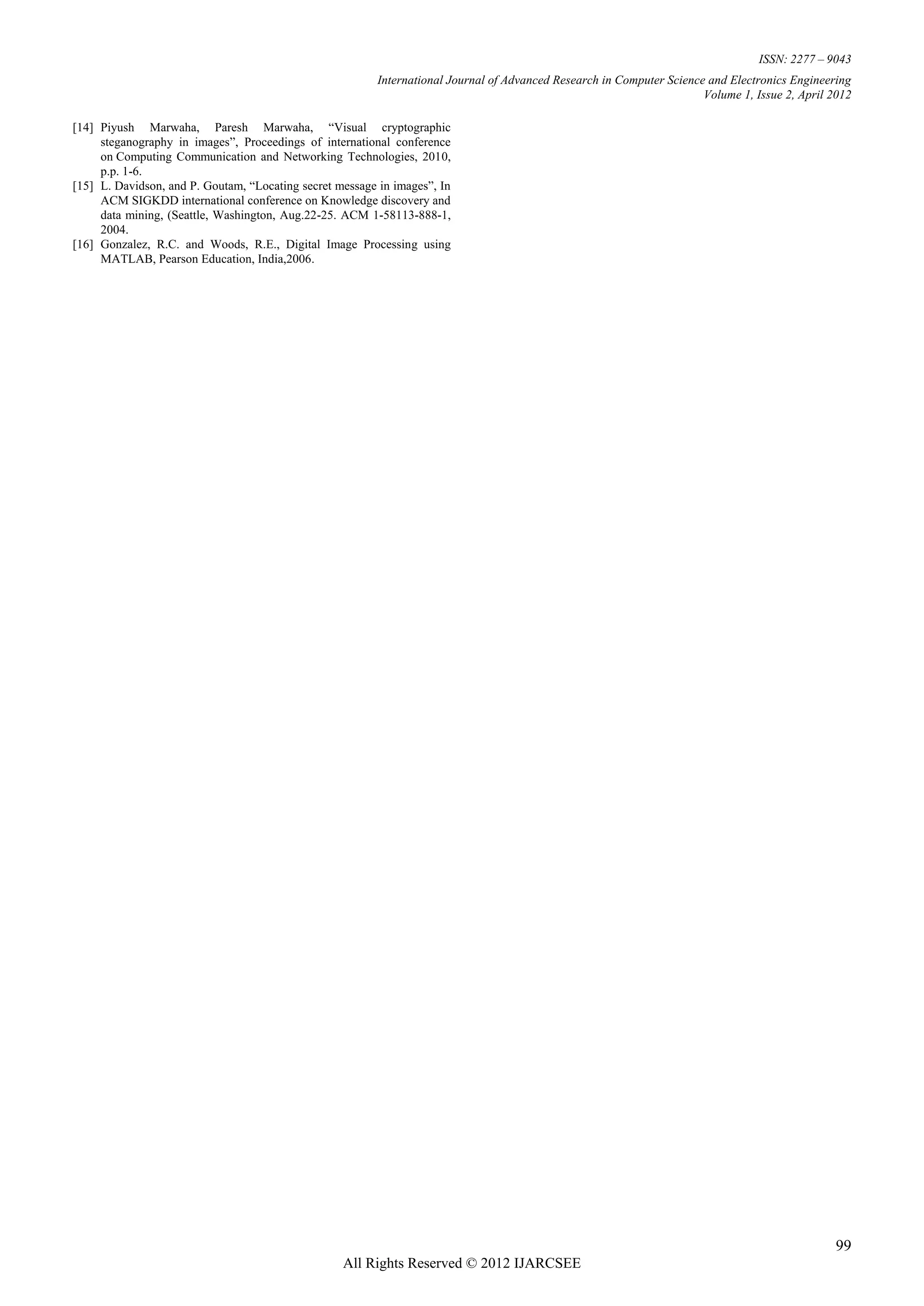 ISSN: 2277 – 9043
                                                          International Journal of Advanced Research in Computer Science and Electronics Engineering
                                                                                                                        Volume 1, Issue 2, April 2012

[14] Piyush Marwaha, Paresh Marwaha, “Visual cryptographic
     steganography in images”, Proceedings of international conference
     on Computing Communication and Networking Technologies, 2010,
     p.p. 1-6.
[15] L. Davidson, and P. Goutam, “Locating secret message in images”, In
     ACM SIGKDD international conference on Knowledge discovery and
     data mining, (Seattle, Washington, Aug.22-25. ACM 1-58113-888-1,
     2004.
[16] Gonzalez, R.C. and Woods, R.E., Digital Image Processing using
     MATLAB, Pearson Education, India,2006.




                                                                                                                                                  99
                                                   All Rights Reserved © 2012 IJARCSEE
 