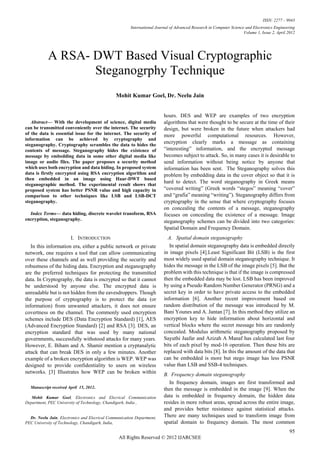 ISSN: 2277 – 9043
                                                       International Journal of Advanced Research in Computer Science and Electronics Engineering
                                                                                                                     Volume 1, Issue 2, April 2012




             A RSA- DWT Based Visual Cryptographic
                    Steganogrphy Technique
                                               Mohit Kumar Goel, Dr. Neelu Jain


                                                                        hours. DES and WEP are examples of two encryption
   Abstract— With the development of science, digital media              algorithms that were thought to be secure at the time of their
can be transmitted conveniently over the internet. The security          design, but were broken in the future when attackers had
of the data is essential issue for the internet. The security of         more powerful computational resources. However,
information can be achieved by cryptography and
steganography. Cryptography scrambles the data to hides the
                                                                         encryption clearly marks a message as containing
contents of message. Steganography hides the existence of                “interesting” information, and the encrypted message
message by embedding data in some other digital media like               becomes subject to attack. So, in many cases it is desirable to
image or audio files. The paper proposes a security method               send information without being notice by anyone that
which uses both encryption and data hiding. In proposed system           information has been sent. The Steganography solves this
data is firstly encrypted using RSA encryption algorithm and             problem by embedding data in the cover object so that it is
then embedded in an image using Haar-DWT based
steganographic method. The experimental result shows that
                                                                         hard to detect. The word steganography in Greek means
proposed system has better PSNR value and high capacity in               “covered writing” (Greek words “stegos” meaning “cover”
comparison to other techniques like LSB and LSB-DCT                      and “grafia” meaning “writing”). Steganography differs from
steganography.                                                           cryptography in the sense that where cryptography focuses
                                                                         on concealing the contents of a message, steganography
  Index Terms— data hiding, discrete wavelet transform, RSA              focuses on concealing the existence of a message. Image
encryption, steganography.                                               steganography schemes can be divided into two categories:
                                                                         Spatial Domain and Frequency Domain.
                          I. INTRODUCTION                                  A. Spatial domain steganography
   In this information era, either a public network or private              In spatial domain steganography data is embedded directly
network, one requires a tool that can allow communicating                in image pixels [4].Least Significant Bit (LSB) is the first
over these channels and as well providing the security and               most widely used spatial domain steganography technique. It
robustness of the hiding data. Encryption and steganography              hides the message in the LSB of the image pixels [5]. But the
are the preferred techniques for protecting the transmitted              problem with this technique is that if the image is compressed
data. In Cryptography, the data is encrypted so that it cannot           then the embedded data may be lost. LSB has been improved
be understood by anyone else. The encrypted data is                      by using a Pseudo Random Number Generator (PRNG) and a
unreadable but is not hidden from the eavesdroppers. Though              secret key in order to have private access to the embedded
the purpose of cryptography is to protect the data (or                   information [6]. Another recent improvement based on
information) from unwanted attackers, it does not ensure                 random distribution of the message was introduced by M.
covertness on the channel. The commonly used encryption                  Bani Younes and A. Jantan [7]. In this method they utilize an
schemes include DES (Data Encryption Standard) [1], AES                  encryption key to hide information about horizontal and
(Advanced Encryption Standard) [2] and RSA [3]. DES, an                  vertical blocks where the secret message bits are randomly
encryption standard that was used by many national                       concealed. Modulus arithmetic steganography proposed by
governments, successfully withstood attacks for many years.              Sayuthi Jaafar and Azizah A Manaf has calculated last four
However, E. Biham and A. Shamir mention a cryptanalytic                  bits of each pixel by mod-16 operation. Then these bits are
attack that can break DES in only a few minutes. Another                 replaced with data bits [8]. In this the amount of the data that
example of a broken encryption algorithm is WEP. WEP was                 can be embedded is more but stego image has less PSNR
designed to provide confidentiality to users on wireless                 value than LSB and SSB-4 techniques.
networks. [3] Illustrates how WEP can be broken within                   B. Frequency domain steganography
                                                                            In frequency domain, images are first transformed and
    Manuscript received April 15, 2012..                                 then the message is embedded in the image [9]. When the
   Mohit Kumar Goel, Electronics and Elecrical Communication             data is embedded in frequency domain, the hidden data
Department, PEC University of Technology, Chandigarh, India ,            resides in more robust areas, spread across the entire image,
                                                                         and provides better resistance against statistical attacks.
  Dr. Neelu Jain, Electronics and Elecrical Communication Department,    There are many techniques used to transform image from
PEC University of Technology, Chandigarh, India,                         spatial domain to frequency domain. The most common
                                                                                                                                               95
                                                 All Rights Reserved © 2012 IJARCSEE
 