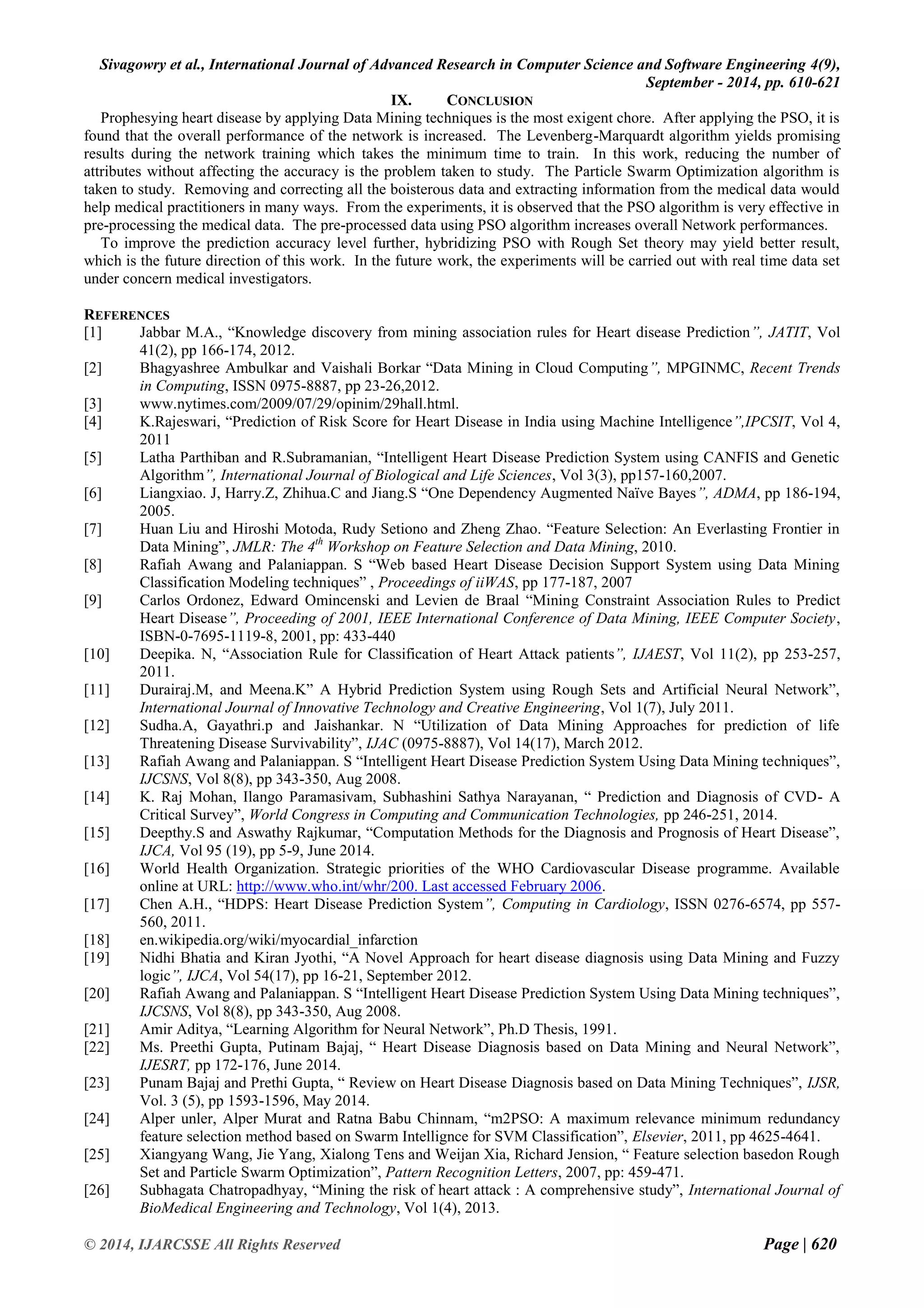 Sivagowry et al., International Journal of Advanced Research in Computer Science and Software Engineering 4(9), 
September - 2014, pp. 610-621 
© 2014, IJARCSSE All Rights Reserved Page | 620 
IX. CONCLUSION 
Prophesying heart disease by applying Data Mining techniques is the most exigent chore. After applying the PSO, it is found that the overall performance of the network is increased. The Levenberg-Marquardt algorithm yields promising results during the network training which takes the minimum time to train. In this work, reducing the number of attributes without affecting the accuracy is the problem taken to study. The Particle Swarm Optimization algorithm is taken to study. Removing and correcting all the boisterous data and extracting information from the medical data would help medical practitioners in many ways. From the experiments, it is observed that the PSO algorithm is very effective in pre-processing the medical data. The pre-processed data using PSO algorithm increases overall Network performances. To improve the prediction accuracy level further, hybridizing PSO with Rough Set theory may yield better result, which is the future direction of this work. In the future work, the experiments will be carried out with real time data set under concern medical investigators. REFERENCES 
[1] Jabbar M.A., “Knowledge discovery from mining association rules for Heart disease Prediction”, JATIT, Vol 41(2), pp 166-174, 2012. 
[2] Bhagyashree Ambulkar and Vaishali Borkar “Data Mining in Cloud Computing”, MPGINMC, Recent Trends in Computing, ISSN 0975-8887, pp 23-26,2012. 
[3] www.nytimes.com/2009/07/29/opinim/29hall.html. 
[4] K.Rajeswari, “Prediction of Risk Score for Heart Disease in India using Machine Intelligence”,IPCSIT, Vol 4, 2011 
[5] Latha Parthiban and R.Subramanian, “Intelligent Heart Disease Prediction System using CANFIS and Genetic Algorithm”, International Journal of Biological and Life Sciences, Vol 3(3), pp157-160,2007. 
[6] Liangxiao. J, Harry.Z, Zhihua.C and Jiang.S “One Dependency Augmented Naïve Bayes”, ADMA, pp 186-194, 2005. 
[7] Huan Liu and Hiroshi Motoda, Rudy Setiono and Zheng Zhao. “Feature Selection: An Everlasting Frontier in Data Mining”, JMLR: The 4th Workshop on Feature Selection and Data Mining, 2010. 
[8] Rafiah Awang and Palaniappan. S “Web based Heart Disease Decision Support System using Data Mining Classification Modeling techniques” , Proceedings of iiWAS, pp 177-187, 2007 
[9] Carlos Ordonez, Edward Omincenski and Levien de Braal “Mining Constraint Association Rules to Predict Heart Disease”, Proceeding of 2001, IEEE International Conference of Data Mining, IEEE Computer Society, ISBN-0-7695-1119-8, 2001, pp: 433-440 
[10] Deepika. N, “Association Rule for Classification of Heart Attack patients”, IJAEST, Vol 11(2), pp 253-257, 2011. 
[11] Durairaj.M, and Meena.K” A Hybrid Prediction System using Rough Sets and Artificial Neural Network”, International Journal of Innovative Technology and Creative Engineering, Vol 1(7), July 2011. 
[12] Sudha.A, Gayathri.p and Jaishankar. N “Utilization of Data Mining Approaches for prediction of life Threatening Disease Survivability”, IJAC (0975-8887), Vol 14(17), March 2012. 
[13] Rafiah Awang and Palaniappan. S “Intelligent Heart Disease Prediction System Using Data Mining techniques”, IJCSNS, Vol 8(8), pp 343-350, Aug 2008. 
[14] K. Raj Mohan, Ilango Paramasivam, Subhashini Sathya Narayanan, “ Prediction and Diagnosis of CVD- A Critical Survey”, World Congress in Computing and Communication Technologies, pp 246-251, 2014. 
[15] Deepthy.S and Aswathy Rajkumar, “Computation Methods for the Diagnosis and Prognosis of Heart Disease”, IJCA, Vol 95 (19), pp 5-9, June 2014. 
[16] World Health Organization. Strategic priorities of the WHO Cardiovascular Disease programme. Available online at URL: http://www.who.int/whr/200. Last accessed February 2006. 
[17] Chen A.H., “HDPS: Heart Disease Prediction System”, Computing in Cardiology, ISSN 0276-6574, pp 557- 560, 2011. 
[18] en.wikipedia.org/wiki/myocardial_infarction 
[19] Nidhi Bhatia and Kiran Jyothi, “A Novel Approach for heart disease diagnosis using Data Mining and Fuzzy logic”, IJCA, Vol 54(17), pp 16-21, September 2012. 
[20] Rafiah Awang and Palaniappan. S “Intelligent Heart Disease Prediction System Using Data Mining techniques”, IJCSNS, Vol 8(8), pp 343-350, Aug 2008. 
[21] Amir Aditya, “Learning Algorithm for Neural Network”, Ph.D Thesis, 1991. 
[22] Ms. Preethi Gupta, Putinam Bajaj, “ Heart Disease Diagnosis based on Data Mining and Neural Network”, IJESRT, pp 172-176, June 2014. 
[23] Punam Bajaj and Prethi Gupta, “ Review on Heart Disease Diagnosis based on Data Mining Techniques”, IJSR, Vol. 3 (5), pp 1593-1596, May 2014. 
[24] Alper unler, Alper Murat and Ratna Babu Chinnam, “m2PSO: A maximum relevance minimum redundancy feature selection method based on Swarm Intellignce for SVM Classification”, Elsevier, 2011, pp 4625-4641. 
[25] Xiangyang Wang, Jie Yang, Xialong Tens and Weijan Xia, Richard Jension, “ Feature selection basedon Rough Set and Particle Swarm Optimization”, Pattern Recognition Letters, 2007, pp: 459-471. 
[26] Subhagata Chatropadhyay, “Mining the risk of heart attack : A comprehensive study”, International Journal of BioMedical Engineering and Technology, Vol 1(4), 2013.  