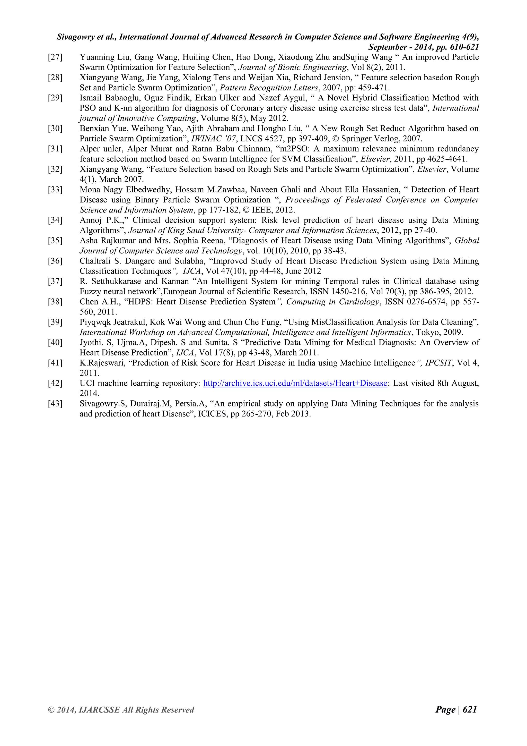 Sivagowry et al., International Journal of Advanced Research in Computer Science and Software Engineering 4(9), 
September - 2014, pp. 610-621 
© 2014, IJARCSSE All Rights Reserved Page | 621 
[27] Yuanning Liu, Gang Wang, Huiling Chen, Hao Dong, Xiaodong Zhu andSujing Wang “ An improved Particle Swarm Optimization for Feature Selection”, Journal of Bionic Engineering, Vol 8(2), 2011. 
[28] Xiangyang Wang, Jie Yang, Xialong Tens and Weijan Xia, Richard Jension, “ Feature selection basedon Rough Set and Particle Swarm Optimization”, Pattern Recognition Letters, 2007, pp: 459-471. 
[29] Ismail Babaoglu, Oguz Findik, Erkan Ulker and Nazef Aygul, “ A Novel Hybrid Classification Method with PSO and K-nn algorithm for diagnosis of Coronary artery disease using exercise stress test data”, International journal of Innovative Computing, Volume 8(5), May 2012. 
[30] Benxian Yue, Weihong Yao, Ajith Abraham and Hongbo Liu, “ A New Rough Set Reduct Algorithm based on Particle Swarm Optimization”, IWINAC ’07, LNCS 4527, pp 397-409, © Springer Verlog, 2007. 
[31] Alper unler, Alper Murat and Ratna Babu Chinnam, “m2PSO: A maximum relevance minimum redundancy feature selection method based on Swarm Intellignce for SVM Classification”, Elsevier, 2011, pp 4625-4641. 
[32] Xiangyang Wang, “Feature Selection based on Rough Sets and Particle Swarm Optimization”, Elsevier, Volume 4(1), March 2007. 
[33] Mona Nagy Elbedwedhy, Hossam M.Zawbaa, Naveen Ghali and About Ella Hassanien, “ Detection of Heart Disease using Binary Particle Swarm Optimization “, Proceedings of Federated Conference on Computer Science and Information System, pp 177-182, © IEEE, 2012. 
[34] Annoj P.K.,” Clinical decision support system: Risk level prediction of heart disease using Data Mining Algorithms”, Journal of King Saud University- Computer and Information Sciences, 2012, pp 27-40. 
[35] Asha Rajkumar and Mrs. Sophia Reena, “Diagnosis of Heart Disease using Data Mining Algorithms”, Global Journal of Computer Science and Technology, vol. 10(10), 2010, pp 38-43. 
[36] Chaltrali S. Dangare and Sulabha, “Improved Study of Heart Disease Prediction System using Data Mining Classification Techniques”, IJCA, Vol 47(10), pp 44-48, June 2012 
[37] R. Setthukkarase and Kannan “An Intelligent System for mining Temporal rules in Clinical database using Fuzzy neural network”,European Journal of Scientific Research, ISSN 1450-216, Vol 70(3), pp 386-395, 2012. 
[38] Chen A.H., “HDPS: Heart Disease Prediction System”, Computing in Cardiology, ISSN 0276-6574, pp 557- 560, 2011. 
[39] Piyqwqk Jeatrakul, Kok Wai Wong and Chun Che Fung, “Using MisClassification Analysis for Data Cleaning”, International Workshop on Advanced Computational, Intelligence and Intelligent Informatics, Tokyo, 2009. 
[40] Jyothi. S, Ujma.A, Dipesh. S and Sunita. S “Predictive Data Mining for Medical Diagnosis: An Overview of Heart Disease Prediction”, IJCA, Vol 17(8), pp 43-48, March 2011. 
[41] K.Rajeswari, “Prediction of Risk Score for Heart Disease in India using Machine Intelligence”, IPCSIT, Vol 4, 2011. 
[42] UCI machine learning repository: http://archive.ics.uci.edu/ml/datasets/Heart+Disease: Last visited 8th August, 2014. 
[43] Sivagowry.S, Durairaj.M, Persia.A, “An empirical study on applying Data Mining Techniques for the analysis and prediction of heart Disease”, ICICES, pp 265-270, Feb 2013. 