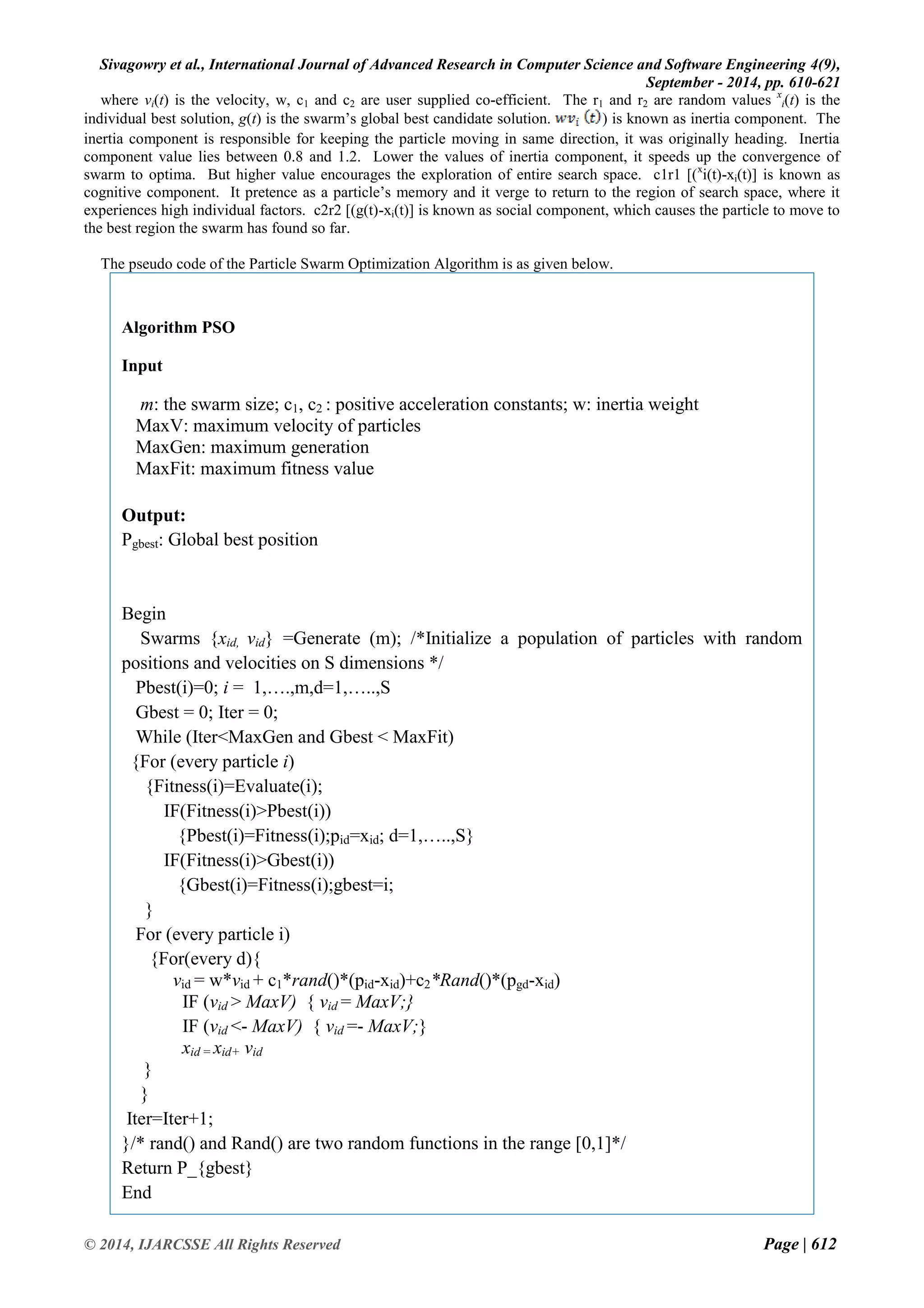Sivagowry et al., International Journal of Advanced Research in Computer Science and Software Engineering 4(9), 
September - 2014, pp. 610-621 
© 2014, IJARCSSE All Rights Reserved Page | 612 
where vi(t) is the velocity, w, c1 and c2 are user supplied co-efficient. The r1 and r2 are random values xi(t) is the individual best solution, g(t) is the swarm‟s global best candidate solution. ) is known as inertia component. The inertia component is responsible for keeping the particle moving in same direction, it was originally heading. Inertia component value lies between 0.8 and 1.2. Lower the values of inertia component, it speeds up the convergence of swarm to optima. But higher value encourages the exploration of entire search space. c1r1 [(xi(t)-xi(t)] is known as cognitive component. It pretence as a particle‟s memory and it verge to return to the region of search space, where it experiences high individual factors. c2r2 [(g(t)-xi(t)] is known as social component, which causes the particle to move to the best region the swarm has found so far. The pseudo code of the Particle Swarm Optimization Algorithm is as given below. 
Algorithm PSO 
Input 
m: the swarm size; c1, c2 : positive acceleration constants; w: inertia weight 
MaxV: maximum velocity of particles 
MaxGen: maximum generation 
MaxFit: maximum fitness value 
Output: 
Pgbest: Global best position 
Begin 
Swarms {xid, vid} =Generate (m); /*Initialize a population of particles with random positions and velocities on S dimensions */ 
Pbest(i)=0; i = 1,….,m,d=1,…..,S 
Gbest = 0; Iter = 0; 
While (Iter<MaxGen and Gbest < MaxFit) 
{For (every particle i) 
{Fitness(i)=Evaluate(i); 
IF(Fitness(i)>Pbest(i)) 
{Pbest(i)=Fitness(i);pid=xid; d=1,…..,S} 
IF(Fitness(i)>Gbest(i)) 
{Gbest(i)=Fitness(i);gbest=i; 
} 
For (every particle i) 
{For(every d){ 
vid = w*vid + c1*rand()*(pid-xid)+c2*Rand()*(pgd-xid) 
IF (vid > MaxV) { vid = MaxV;} 
IF (vid <- MaxV) { vid =- MaxV;} 
xid = xid+ vid 
} 
} 
Iter=Iter+1; 
}/* rand() and Rand() are two random functions in the range [0,1]*/ 
Return P_{gbest} 
End 
 