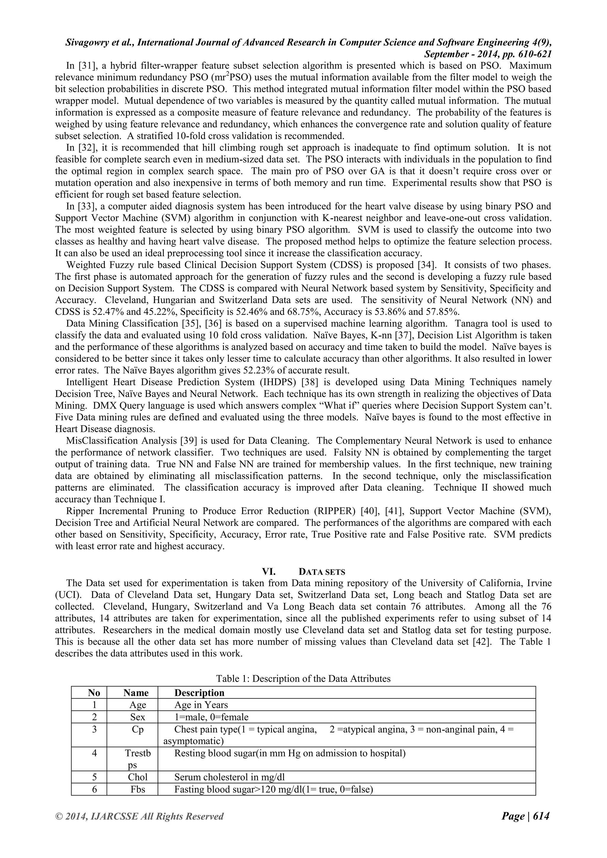 Sivagowry et al., International Journal of Advanced Research in Computer Science and Software Engineering 4(9), 
September - 2014, pp. 610-621 
© 2014, IJARCSSE All Rights Reserved Page | 614 
In [31], a hybrid filter-wrapper feature subset selection algorithm is presented which is based on PSO. Maximum relevance minimum redundancy PSO (mr2PSO) uses the mutual information available from the filter model to weigh the bit selection probabilities in discrete PSO. This method integrated mutual information filter model within the PSO based wrapper model. Mutual dependence of two variables is measured by the quantity called mutual information. The mutual information is expressed as a composite measure of feature relevance and redundancy. The probability of the features is weighed by using feature relevance and redundancy, which enhances the convergence rate and solution quality of feature subset selection. A stratified 10-fold cross validation is recommended. In [32], it is recommended that hill climbing rough set approach is inadequate to find optimum solution. It is not feasible for complete search even in medium-sized data set. The PSO interacts with individuals in the population to find the optimal region in complex search space. The main pro of PSO over GA is that it doesn‟t require cross over or mutation operation and also inexpensive in terms of both memory and run time. Experimental results show that PSO is efficient for rough set based feature selection. In [33], a computer aided diagnosis system has been introduced for the heart valve disease by using binary PSO and Support Vector Machine (SVM) algorithm in conjunction with K-nearest neighbor and leave-one-out cross validation. The most weighted feature is selected by using binary PSO algorithm. SVM is used to classify the outcome into two classes as healthy and having heart valve disease. The proposed method helps to optimize the feature selection process. It can also be used an ideal preprocessing tool since it increase the classification accuracy. Weighted Fuzzy rule based Clinical Decision Support System (CDSS) is proposed [34]. It consists of two phases. The first phase is automated approach for the generation of fuzzy rules and the second is developing a fuzzy rule based on Decision Support System. The CDSS is compared with Neural Network based system by Sensitivity, Specificity and Accuracy. Cleveland, Hungarian and Switzerland Data sets are used. The sensitivity of Neural Network (NN) and CDSS is 52.47% and 45.22%, Specificity is 52.46% and 68.75%, Accuracy is 53.86% and 57.85%. Data Mining Classification [35], [36] is based on a supervised machine learning algorithm. Tanagra tool is used to classify the data and evaluated using 10 fold cross validation. Naïve Bayes, K-nn [37], Decision List Algorithm is taken and the performance of these algorithms is analyzed based on accuracy and time taken to build the model. Naïve bayes is considered to be better since it takes only lesser time to calculate accuracy than other algorithms. It also resulted in lower error rates. The Naïve Bayes algorithm gives 52.23% of accurate result. Intelligent Heart Disease Prediction System (IHDPS) [38] is developed using Data Mining Techniques namely Decision Tree, Naïve Bayes and Neural Network. Each technique has its own strength in realizing the objectives of Data Mining. DMX Query language is used which answers complex “What if” queries where Decision Support System can‟t. Five Data mining rules are defined and evaluated using the three models. Naïve bayes is found to the most effective in Heart Disease diagnosis. MisClassification Analysis [39] is used for Data Cleaning. The Complementary Neural Network is used to enhance the performance of network classifier. Two techniques are used. Falsity NN is obtained by complementing the target output of training data. True NN and False NN are trained for membership values. In the first technique, new training data are obtained by eliminating all misclassification patterns. In the second technique, only the misclassification patterns are eliminated. The classification accuracy is improved after Data cleaning. Technique II showed much accuracy than Technique I. Ripper Incremental Pruning to Produce Error Reduction (RIPPER) [40], [41], Support Vector Machine (SVM), Decision Tree and Artificial Neural Network are compared. The performances of the algorithms are compared with each other based on Sensitivity, Specificity, Accuracy, Error rate, True Positive rate and False Positive rate. SVM predicts with least error rate and highest accuracy. 
VI. DATA SETS 
The Data set used for experimentation is taken from Data mining repository of the University of California, Irvine (UCI). Data of Cleveland Data set, Hungary Data set, Switzerland Data set, Long beach and Statlog Data set are collected. Cleveland, Hungary, Switzerland and Va Long Beach data set contain 76 attributes. Among all the 76 attributes, 14 attributes are taken for experimentation, since all the published experiments refer to using subset of 14 attributes. Researchers in the medical domain mostly use Cleveland data set and Statlog data set for testing purpose. This is because all the other data set has more number of missing values than Cleveland data set [42]. The Table 1 describes the data attributes used in this work. Table 1: Description of the Data Attributes 
No 
Name 
Description 
1 
Age 
Age in Years 
2 
Sex 
1=male, 0=female 
3 
Cp 
Chest pain type(1 = typical angina, 2 =atypical angina, 3 = non-anginal pain, 4 = asymptomatic) 
4 
Trestbps 
Resting blood sugar(in mm Hg on admission to hospital) 
5 
Chol 
Serum cholesterol in mg/dl 
6 
Fbs 
Fasting blood sugar>120 mg/dl(1= true, 0=false)  