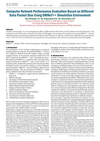 ISSN : 2347 - 8446 (Online)
ISSN : 2347 - 9817 (Print)
www.ijarcst.com
International Journal of Advanced Research in
Computer Science & Technology (IJARCST 2014)
© All Rights Reserved, IJARCST 201491
Vol. 2, Issue 2, Ver. 1 (April - June 2014)
Computer Network Performance Evaluation Based on Different
Data Packet Size Using OMNeT++ Simulation Environment
I
Mr. Dhobale J V, II
Dr. Kalyankar N V, III
Dr. Khamitkar S D
I
Assist. Professor, Shri. D B P C O M, Manur, Nashik (MH)
II
Principal,Yeshwant College Nanded (MH)
III
Reader & Director, School of Computational Sciences, SRTMU, Nanded
I. Introduction
The performance of the Network configurations is measured
using simulation environment. We preferred OMNeT++ Version
4.2 ( Objective Modular Network Testbed ) object oriented
modular discrete event network simulation framework with
INET framework for OMNeT++ with 2.2.0-ae90ecd release.
Development of OMNeT++ is started in 1992, since then many
people contributed to OMNeT++ with several models. It is
primarily used to simulate the communication networks and other
distributed systems. It is used for academic as well as Industrial
research purposes. OMNeT++ runs on Windows, Mac & Linux
Operating Systems. Here are the features of OMNeT++ which
makes it different from other simulation environment:
OMNeT++ is designed to support network simulation on a1.	
large scale.
Modular structure.2.	
The design of NED (Network Description).3.	
GUI Interface with Graphical Editor.4.	
Separation of Model and Experiments.5.	
Simple Module Programming Model.6.	
Design of the Simulation Library.7.	
Parallel Simulation Support.8.	
Real-Time Simulation, Network Emulation.9.	
Animation and Tracing Facility.10.	
Visualization of Dynamic Behaviour.11.	
Enriched Result Analysis Mechanism12.	
INET consists of several simulation application models. We use
NclientsnetworkapplicationwithbasicHTTPnetworksetupfrom
INET to carry out our experiments. It consists of client server
environment with variable number of clients.
Performance evaluation parameters are set through initialization
(INI)andNetworkDescription(NED)filesandinourexperiments
those files are basicHTTP.ini and Nclients.ned and result of the
experiment is collected through answer (ANF) file. We setup the
experiment to evaluate the network performance by changing the
Data Packet Sizes. To investigate the problem How Data Packet
size affecting the Network Performance? We use **.tcp.mss
(Maximum Segment Size) parameter from basicHTTP.ini file.We
took reading by changing Data Packet Size to 256bytes, 536bytes,
1072bytes & 2144Bytes and collect the readings. We evaluated
Network performance in terms of ServerThroughput.Throughput
from the server is evaluated through ThruputFrom module while
throughput to the server is evaluated through ThruputTo module.
Throughput is number of bits transferred per second from server
to the client or vice versa.
II. Related Work
Number of Researchers has contributed their efforts for the
performance evaluation of wired as well wireless Computer
Networks. These research papers evaluated performance on the
basis of different parameters and methodologies. Here we are
considering contribution papers in the area of wired networks.
Research Paper entitled “A general communication performance
evaluation model based on routing path decomposition” shows
that High-level modelling and simulation methods are necessary
for the evaluations of various options in Network on Chip (NoC)
architectures, in order to meet the stringent requirements of the
increasing complicated future MPSoCs (Multi-processor system-
on-chips). An analytical solution is proposed and a performance
model based on the routing path decomposition and the traditional
queuing system in presented in detail. The analytical model
features comprehensive and elaborate performance estimation
for a variety of networks under different configurations. Research
validate the reliability of the proposed model through extensive
experiments and demonstrate its usefulness in performance
prediction, including computation of the overall packet latency for
the network and the latency distribution in different channels.
One such paper “Real-time Performance Evaluation of Line
TopologySwitchedEthernet”isthepaperpublishedinInternational
Journal of Automation and Computing” in October 2008 by Fan
Cen,Tao Xing & Ke-TongWu present new procedure to calculate
the end to end delay in switched Ethernet using network calculus.
The researchers applied this procedure to assess the real-time
performance of line topology switched Ethernet. The outcome
of the paper shows that the results are matching with the result
of simulations and the maximum end to end delay in the network
linearlyincreaseswiththepacketlengthandswitchnumber.These
are the key factors impacting the delay.
EsmaYildirim –Tevfik Kosar in their Research Paper titled “End-
to-End Data-Flow Parallelism for Throughput Optimization in
High-Speed Networks” published in Journal of Grid Computing
(2012) 10:395-418 proved that the end-to-end transfer throughput
in high-speed networks could be improved dramatically by using
data parallelism that takes into account the end-system capacities
such as the cpu load, disk access speed and NIC capacity over the
Abstract
with this research paper we are investigating the effect of different Data Packet Sizes on the Computer network Performance. The
performance of the Network is evaluated on the basis of Throughput. To investigate the problem we are using OMNeT++ network
simulation framework and Nclient application module from INET framework. We have considered four different types of data packet
sizes i.e 256, 536, 1072 & 2144bytes for our experiments. The performance of the Network is measured in terms of throughput.
Keywords
OMNeT++, NClient, INET, Network Performance, Throughput, Data Packet Size, Datarate, Simulation, Server, Clients.
 