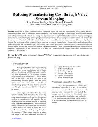 International Journal of Advanced Research in Engineering Applications, 
Volume 1, Issue 1, 1-5, 2014 
Reducing Manufacturing Cost through Value 
Renu Sharma, Sanchaya Goyal, Kamlesh Kushwaha 
Mechanical Department, MPCT / RGPV university, India 
Abstract- To survive in today's competitive world, companies require low costs and high customer service levels. As such, 
companies pay more effort to reduce their manufacturing cost. Value stream mapping CVSM) technique has been used on a broad 
scale in big companies such as toyato and boeing. This paper considers the implementation of value stream mapping technique in 
manufacturing technical spring by railway spring manufacturing company. It focuses on product family, current state map and the 
future state map. The aim is to identify waste in the form of non value added activities and processes and than removing them to 
improve the performance of the company. Current state map is prepared to describe the existing position and various problem 
areas. Future state map is prepared to show the proposed improvement action plans. The achievements of value stream mapping 
implementation are reduction in manufacturing cost. It was found that even a small company make significant improvements by 
adopting VSM technology. It was concluded that if we adopt the VSM technique the company could reduce the manufacturing 
cost from 62.5Cr to 61.88Cr. 
Keywords- VSM, Value stream analysis tool (VALSAT) process activity mapping tool, current stat map, 
Future stat map. 
1 INTRODUCTION 
Stream Mapping 
Rail Spring Karkhana is the largest and only 
dedicated coil spring manufacturing unit of Indian 
railways. It was set up in 1989 on a turnkey basis by 
M/S Ernst Komrowski & Co, Germany, a leading 
spring manufacturing of Germany. Having a turn 
over of 49 crore , the plant has state of art 
manufacturing facilities springs from hot rolled 
spring steel bars. The plant is capable of 
manufacturing spring with wire diameter up to 60 
mm. The plant manufactures 90000-100000 springs 
per annum. 
This paper will show how the waste 
reduction can be made throughout the process by 
using value stream mapping. It analyses the processes 
involved in manufacturing and identifies the key 
areas of wastage and possible solution to overcome 
them. Value stream mapping is a lean-management 
method for analyzing the current state and designing 
a future state for the series of events that take a 
product or service from its beginning through to 
the customer. Value stream mapping is a tool 
that helps to see and understand the flow of 
material and information as a product and 
service make its way through the value stream. 
Hines and Rich (1997) defined seven 
value stream mapping tools. They are: 
1. Process Activity Mapping 
2. Supply chain responsiveness matrix 
3. Product Variety Funnel 
4. Quality filter mapping 
5. Forrester effect mapping 
6. Decision point analysis 
7. Overall Structure Maps 
Value stream analysis tool (VALSAT) 
This is the procedure which defined that 
which tool is suitable for us. In this , the vale stream 
to be reviewed were identified and through a series of 
interview with manager they were ranked. The 
manager were given written overview of each waste 
and these waste affect the efficiency and profitability 
. This led to the drawing up of the overall structure 
of the seven waste and the appropriate tools to use for 
analysis. 
www.ijarea.org 1 
 