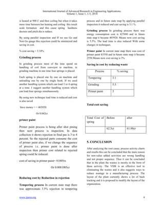 International Journal of Advanced Research in Engineering Applications, 
Volume 1, Issue 1, 1-5, 2014 
is heated at 900 C and then coiling but when it takes 
more time between bar heating and coiling this result 
scale formation and this cause spring hardness 
decrees and pitch dia is reduce. 
By using parallel inspection and If we use Go and 
Non Go gauge this rejection could be minimized and 
saving in cost. 
% cost saving = 3.10% 
Grinding process 
In grinding process most of the time spend on 
handling of coil from conveyor to machine, in 
grinding machine in one time four springs is placed. 
Each spring is placed one by one on machine and 
unloading one by one by single hook. If we used 
another handling system which can load 3 or 4 spring 
at a time. I suggest another handling system which 
can load four springs simultaneously 
By using new technique lead time is reduced and cost 
is also saved 
Save money = = 403920. 
Or 0.042cr 
primer paint 
Primer paint process is being after shot pining 
then next process is inspection. In data 
collection it shows rejection in final pas is 3 to 4 
percent. So the rejected parts consume the cost 
of primer paint also, if we change the sequence 
of process i.e. primer paint is done after 
inspection then primer cost related to rejected 
spring could be reduced. 
cost of saving in primer paint= 81005rs 
Or 0.0081005cr 
Reducing cost by Reduction in rejection 
Tempering process In current state map there 
was approximate 3.5% rejection in tempering 
process and in future state map by applying parallel 
inspection it reduced and cast saving is 3.1 %. 
Grinding process In grinding process there was 
energy consumption cost is 427680 and in future 
state map it became 403920. Means now cost saving 
is 5.5%. The lead time is also reduced With some 
changes in techniques. 
Primer paint In current state map there was cost of 
primer paint 83550 and in future state map it became 
2550.Means now cost saving is 3% 
Saving in cost by reducing waste 
Process % saving 
Tempering 3.1 
Grinding 5.5 
Primer paint 3 
Total cost saving 
Total Cost of 
spring 
Before after 
62.5cr 61.88cr 
5. CONCLUSION 
After analyzing the root cause, process activity charts 
and results this can be concluded that the main reason 
for non-value added activities are wrong handling 
and not proper sequence. Thus it can be concluded 
that in the plant the wastes is mostly in the form of 
these activity. The VSM is an effective tool to 
eliminating the wastes and it also suggests ways to 
reduce wastage in a manufacturing process. The 
layout of the plant currently shows a lot of back 
tracking and it is proposed to modify the layout of the 
organization. 
www.ijarea.org 4 
 