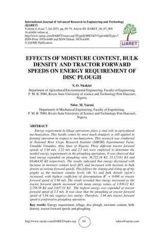 http://www.iaeme.com/IJARET/index.asp 69 editor@iaeme.com
International Journal of Advanced Research in Engineering and Technology
(IJARET)
Volume 6, Issue 7, Jul 2015, pp. 69-79, Article ID: IJARET_06_07_009
Available online at
http://www.iaeme.com/IJARET/issues.asp?JTypeIJARET&VType=6&IType=7
ISSN Print: 0976-6480 and ISSN Online: 0976-6499
© IAEME Publication
___________________________________________________________________________
EFFECTS OF MOISTURE CONTENT, BULK
DENSITY AND TRACTOR FORWARD
SPEEDS ON ENERGY REQUIREMENT OF
DISC PLOUGH
S. O. Nkakini
Department of Agricultural/Environmental Engineering, Faculty of Engineering,
P. M. B. 5080, Rivers State University of science and Technology Port-Harcourt,
Nigeria.
Ndor. M. Vurasi
Department of Mechanical Engineering, Faculty of Engineering,
P. M. B. 5080, Rivers State University of Science and Technology Port-Harcourt,
Nigeria
ABSTRACT
Energy requirement in tillage operations plays a vital role in agricultural
mechanization. This hardly comes by since much drudgery is still applied in
farming operation in respect to mechanization. This research was conducted
at National Root Crops Research Institute (NRCRI) Experimental Farm,
Umudike Umuahia, Abia State of Nigeria. Three different tractor forward
speeds of 1.94 m/s, 2.22 m/s and 2.5 m/s were employed to determine the
needed energy requirements in the ploughing operations. It was observed that
total energy expended on ploughing were 36,722.34 KJ, 55,173.61 KJ and
69,464.82 KJ respectively. The results indicated that energy decreased with
increase in moisture content level db% and increased with increase in bulk
density at various forward speeds. This follows the sloping and rising up of the
graphs as the moisture content levels (db %) and bulk density (g/cm3
)
increased, with highest coefficient of determination R2
= 0.698 at tractor
forward speed of 1.94 m/s. The result revealed that energy increased as the
tractor forward speeds increased with mean energy values of 1,836.12 KJ,
2,758.58 KJ and 3,637.13 KJ. The highest energy was expended at tractor
forward speed of 2.5 m/s. It was clear that the ploughing at tractor forward
speed of 1.94 m/s requires less energy. Therefore, 1.94 m/s tractor forward
speed is preferred to ploughing operation.
Key words: Energy requirement, tillage, disc plough, moisture content, bulk
density, tractor forward speeds and ploughing
IJARET
 