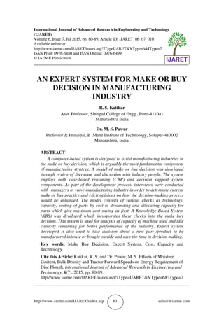 http://www.iaeme.com/IJARET/index.asp 80 editor@iaeme.com
International Journal of Advanced Research in Engineering and Technology
(IJARET)
Volume 6, Issue 7, Jul 2015, pp. 80-89, Article ID: IJARET_06_07_010
Available online at
http://www.iaeme.com/IJARET/issues.asp?JTypeIJARET&VType=6&IType=7
ISSN Print: 0976-6480 and ISSN Online: 0976-6499
© IAEME Publication
___________________________________________________________________________
AN EXPERT SYSTEM FOR MAKE OR BUY
DECISION IN MANUFACTURING
INDUSTRY
R. S. Katikar
Asst. Professor, Sinhgad College of Engg , Pune-411041
Maharashtra India
Dr. M. S. Pawar
Professor & Principal, B .Mane Institute of Technology, Solapur-413002
Maharashtra, India.
ABSTRACT
A computer-based system is designed to assist manufacturing industries in
the make or buy decision, which is arguably the most fundamental component
of manufacturing strategy. A model of make or buy decision was developed
through review of literature and discussion with industry people. The system
employs both case-based reasoning (CBR) and decision support system
components. As part of the development process, interviews were conducted
with managers in valve manufacturing industry in order to determine current
make or buy practice and elicit opinions on how the decision-making process
would be enhanced. The model consists of various checks as technology,
capacity, sorting of parts by cost in descending and allocating capacity for
parts which give maximum cost saving as first. A Knowledge Based System
(KBS) was developed which incorporates these checks into the make buy
decision. This system is used for analysis of capacity of machine used and idle
capacity remaining for better performance of the industry. Expert system
developed is also used to take decision about a new part /product to be
manufactured inhouse or bought outside and save the time in decision making.
Key words: Make Buy Decision, Expert System, Cost, Capacity and
Technology
Cite this Article: Katikar, R. S. and Dr. Pawar, M. S. Effects of Moisture
Content, Bulk Density and Tractor Forward Speeds on Energy Requirement of
Disc Plough. International Journal of Advanced Research in Engineering and
Technology, 6(7), 2015, pp. 80-89.
http://www.iaeme.com/IJARET/issues.asp?JType=IJARET&VType=6&IType=7
_____________________________________________________________________
IJARET
 