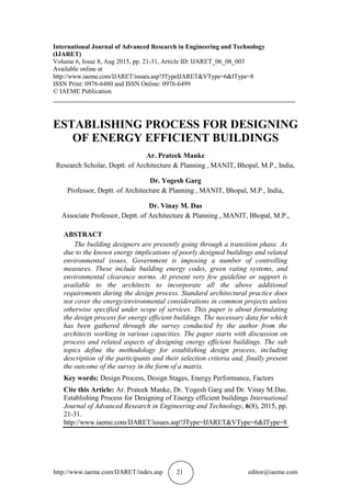 http://www.iaeme.com/IJARET/index.asp 21 editor@iaeme.com
International Journal of Advanced Research in Engineering and Technology
(IJARET)
Volume 6, Issue 8, Aug 2015, pp. 21-31, Article ID: IJARET_06_08_003
Available online at
http://www.iaeme.com/IJARET/issues.asp?JTypeIJARET&VType=6&IType=8
ISSN Print: 0976-6480 and ISSN Online: 0976-6499
© IAEME Publication
___________________________________________________________________________
ESTABLISHING PROCESS FOR DESIGNING
OF ENERGY EFFICIENT BUILDINGS
Ar. Prateek Manke
Research Scholar, Deptt. of Architecture & Planning , MANIT, Bhopal, M.P., India,
Dr. Yogesh Garg
Professor, Deptt. of Architecture & Planning , MANIT, Bhopal, M.P., India,
Dr. Vinay M. Das
Associate Professor, Deptt. of Architecture & Planning , MANIT, Bhopal, M.P.,
ABSTRACT
The building designers are presently going through a transition phase. As
due to the known energy implications of poorly designed buildings and related
environmental issues, Government is imposing a number of controlling
measures. These include building energy codes, green rating systems, and
environmental clearance norms. At present very few guideline or support is
available to the architects to incorporate all the above additional
requirements during the design process. Standard architectural practice does
not cover the energy/environmental considerations in common projects unless
otherwise specified under scope of services. This paper is about formulating
the design process for energy efficient buildings. The necessary data for which
has been gathered through the survey conducted by the author from the
architects working in various capacities. The paper starts with discussion on
process and related aspects of designing energy efficient buildings. The sub
topics define the methodology for establishing design process, including
description of the participants and their selection criteria and, finally present
the outcome of the survey in the form of a matrix.
Key words: Design Process, Design Stages, Energy Performance, Factors
Cite this Article: Ar. Prateek Manke, Dr. Yogesh Garg and Dr. Vinay M.Das.
Establishing Process for Designing of Energy efficient buildings International
Journal of Advanced Research in Engineering and Technology, 6(8), 2015, pp.
21-31.
http://www.iaeme.com/IJARET/issues.asp?JType=IJARET&VType=6&IType=8
 