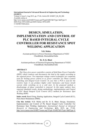 http://www.iaeme.com/IJARET/index.asp 57 editor@iaeme.com
International Journal of Advanced Research in Engineering and Technology
(IJARET)
Volume 6, Issue 8, Aug 2015, pp. 57-68, Article ID: IJARET_06_08_006
Available online at
http://www.iaeme.com/IJARET/issues.asp?JTypeIJARET&VType=6&IType=8
ISSN Print: 0976-6480 and ISSN Online: 0976-6499
© IAEME Publication
___________________________________________________________________________
DESIGN, SIMULATION,
IMPLEMENTATION AND CONTROL OF
PLC BASED INTEGRAL CYCLE
CONTROLLER FOR RESISTANCE SPOT
WELDING APPLICATION
N.D. Mehta
Assistant professor in Power Electronics Department at VGEC
Chandkheda Ahemadabad-India
Dr. D. K. Bhatt
Assistant professor of Electrical Engineering Department of VGEC
Chandkheda Ahemadabad-Inda
ABSTRACT
The Class of ac power controllers consists of Solid State Power Controller
(SSPC) which connects and disconnects the load to the supply according to
the required power. Two important voltage control techniques are commonly
used for heating power control in ac power controller are Phase Control
Switching and Integral Cycle Control. In case that a PCS is used for the
resistive load, it can produce higher order harmonics and heavy inrush
current while switching on in a cold start. In the proposed method, a
disadvantage of phase controlled is removed. In this paper authors have
reported simulated results, design methodology, implementation and Control
of PLC Based Integral Cycle Control (ICC) method for Resistance Spot
Welding (RSW).
Index word: Burst Firing, Heating Application, Integral Cycle Control (ICC),
Pulse Burst Modulation (PBM).
Cite this Article: N.D. Mehta and Dr. D. K. Bhatt. Design, Simulation,
Implementation and Control of Plc Based Integral Cycle Controller For
Resistance Spot Welding Application. International Journal of Advanced
Research in Engineering and Technology, 6(8), 2015, pp. 57-68.
http://www.iaeme.com/IJARET/issues.asp?JType=IJARET&VType=6&IType=8
 