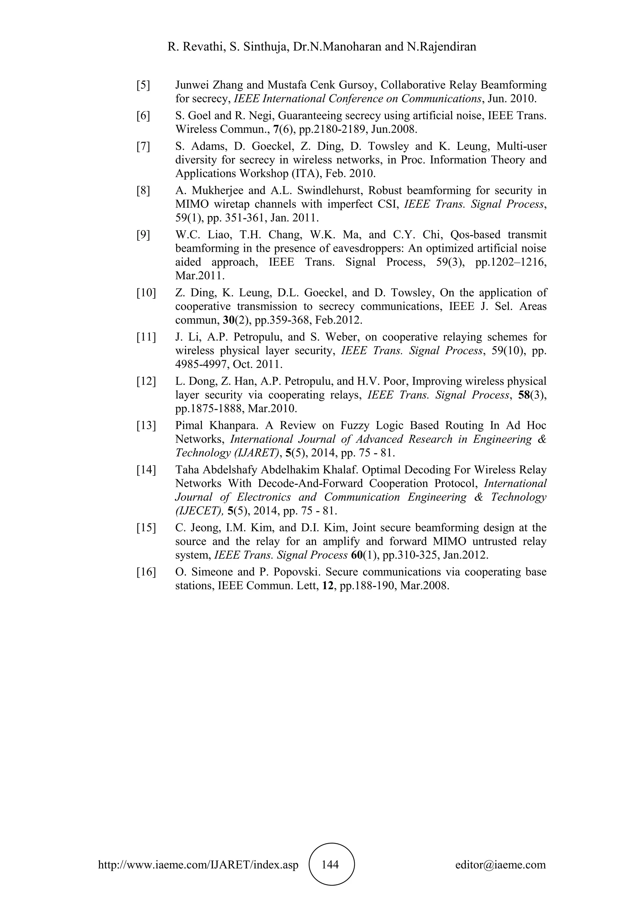 R. Revathi, S. Sinthuja, Dr.N.Manoharan and N.Rajendiran
http://www.iaeme.com/IJARET/index.asp 144 editor@iaeme.com
[5] Junwei Zhang and Mustafa Cenk Gursoy, Collaborative Relay Beamforming
for secrecy, IEEE International Conference on Communications, Jun. 2010.
[6] S. Goel and R. Negi, Guaranteeing secrecy using artificial noise, IEEE Trans.
Wireless Commun., 7(6), pp.2180-2189, Jun.2008.
[7] S. Adams, D. Goeckel, Z. Ding, D. Towsley and K. Leung, Multi-user
diversity for secrecy in wireless networks, in Proc. Information Theory and
Applications Workshop (ITA), Feb. 2010.
[8] A. Mukherjee and A.L. Swindlehurst, Robust beamforming for security in
MIMO wiretap channels with imperfect CSI, IEEE Trans. Signal Process,
59(1), pp. 351-361, Jan. 2011.
[9] W.C. Liao, T.H. Chang, W.K. Ma, and C.Y. Chi, Qos-based transmit
beamforming in the presence of eavesdroppers: An optimized artificial noise
aided approach, IEEE Trans. Signal Process, 59(3), pp.1202–1216,
Mar.2011.
[10] Z. Ding, K. Leung, D.L. Goeckel, and D. Towsley, On the application of
cooperative transmission to secrecy communications, IEEE J. Sel. Areas
commun, 30(2), pp.359-368, Feb.2012.
[11] J. Li, A.P. Petropulu, and S. Weber, on cooperative relaying schemes for
wireless physical layer security, IEEE Trans. Signal Process, 59(10), pp.
4985-4997, Oct. 2011.
[12] L. Dong, Z. Han, A.P. Petropulu, and H.V. Poor, Improving wireless physical
layer security via cooperating relays, IEEE Trans. Signal Process, 58(3),
pp.1875-1888, Mar.2010.
[13] Pimal Khanpara. A Review on Fuzzy Logic Based Routing In Ad Hoc
Networks, International Journal of Advanced Research in Engineering &
Technology (IJARET), 5(5), 2014, pp. 75 - 81.
[14] Taha Abdelshafy Abdelhakim Khalaf. Optimal Decoding For Wireless Relay
Networks With Decode-And-Forward Cooperation Protocol, International
Journal of Electronics and Communication Engineering & Technology
(IJECET), 5(5), 2014, pp. 75 - 81.
[15] C. Jeong, I.M. Kim, and D.I. Kim, Joint secure beamforming design at the
source and the relay for an amplify and forward MIMO untrusted relay
system, IEEE Trans. Signal Process 60(1), pp.310-325, Jan.2012.
[16] O. Simeone and P. Popovski. Secure communications via cooperating base
stations, IEEE Commun. Lett, 12, pp.188-190, Mar.2008.
 