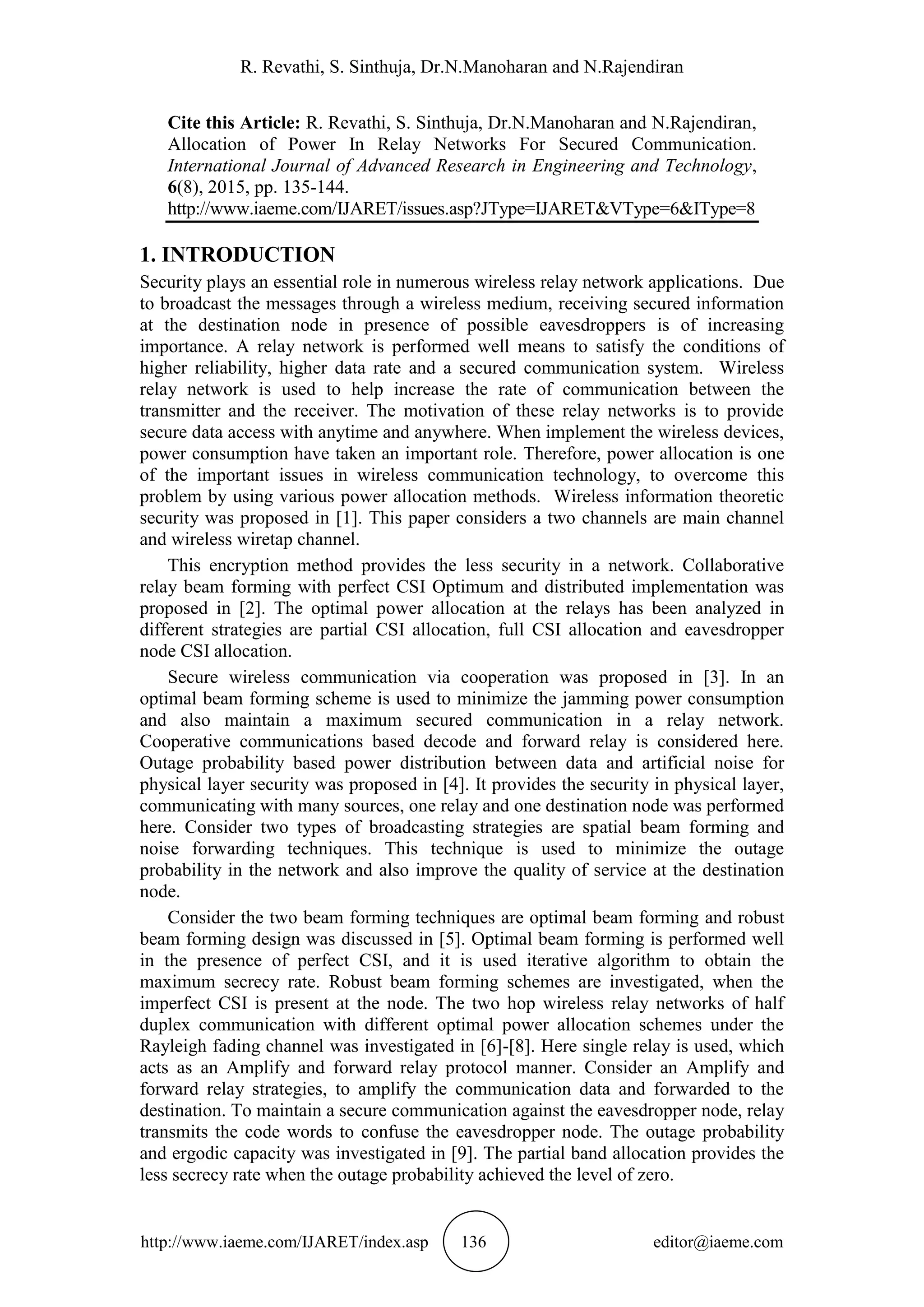 R. Revathi, S. Sinthuja, Dr.N.Manoharan and N.Rajendiran
http://www.iaeme.com/IJARET/index.asp 136 editor@iaeme.com
Cite this Article: R. Revathi, S. Sinthuja, Dr.N.Manoharan and N.Rajendiran,
Allocation of Power In Relay Networks For Secured Communication.
International Journal of Advanced Research in Engineering and Technology,
6(8), 2015, pp. 135-144.
http://www.iaeme.com/IJARET/issues.asp?JType=IJARET&VType=6&IType=8
1. INTRODUCTION
Security plays an essential role in numerous wireless relay network applications. Due
to broadcast the messages through a wireless medium, receiving secured information
at the destination node in presence of possible eavesdroppers is of increasing
importance. A relay network is performed well means to satisfy the conditions of
higher reliability, higher data rate and a secured communication system. Wireless
relay network is used to help increase the rate of communication between the
transmitter and the receiver. The motivation of these relay networks is to provide
secure data access with anytime and anywhere. When implement the wireless devices,
power consumption have taken an important role. Therefore, power allocation is one
of the important issues in wireless communication technology, to overcome this
problem by using various power allocation methods. Wireless information theoretic
security was proposed in [1]. This paper considers a two channels are main channel
and wireless wiretap channel.
This encryption method provides the less security in a network. Collaborative
relay beam forming with perfect CSI Optimum and distributed implementation was
proposed in [2]. The optimal power allocation at the relays has been analyzed in
different strategies are partial CSI allocation, full CSI allocation and eavesdropper
node CSI allocation.
Secure wireless communication via cooperation was proposed in [3]. In an
optimal beam forming scheme is used to minimize the jamming power consumption
and also maintain a maximum secured communication in a relay network.
Cooperative communications based decode and forward relay is considered here.
Outage probability based power distribution between data and artificial noise for
physical layer security was proposed in [4]. It provides the security in physical layer,
communicating with many sources, one relay and one destination node was performed
here. Consider two types of broadcasting strategies are spatial beam forming and
noise forwarding techniques. This technique is used to minimize the outage
probability in the network and also improve the quality of service at the destination
node.
Consider the two beam forming techniques are optimal beam forming and robust
beam forming design was discussed in [5]. Optimal beam forming is performed well
in the presence of perfect CSI, and it is used iterative algorithm to obtain the
maximum secrecy rate. Robust beam forming schemes are investigated, when the
imperfect CSI is present at the node. The two hop wireless relay networks of half
duplex communication with different optimal power allocation schemes under the
Rayleigh fading channel was investigated in [6]-[8]. Here single relay is used, which
acts as an Amplify and forward relay protocol manner. Consider an Amplify and
forward relay strategies, to amplify the communication data and forwarded to the
destination. To maintain a secure communication against the eavesdropper node, relay
transmits the code words to confuse the eavesdropper node. The outage probability
and ergodic capacity was investigated in [9]. The partial band allocation provides the
less secrecy rate when the outage probability achieved the level of zero.
 