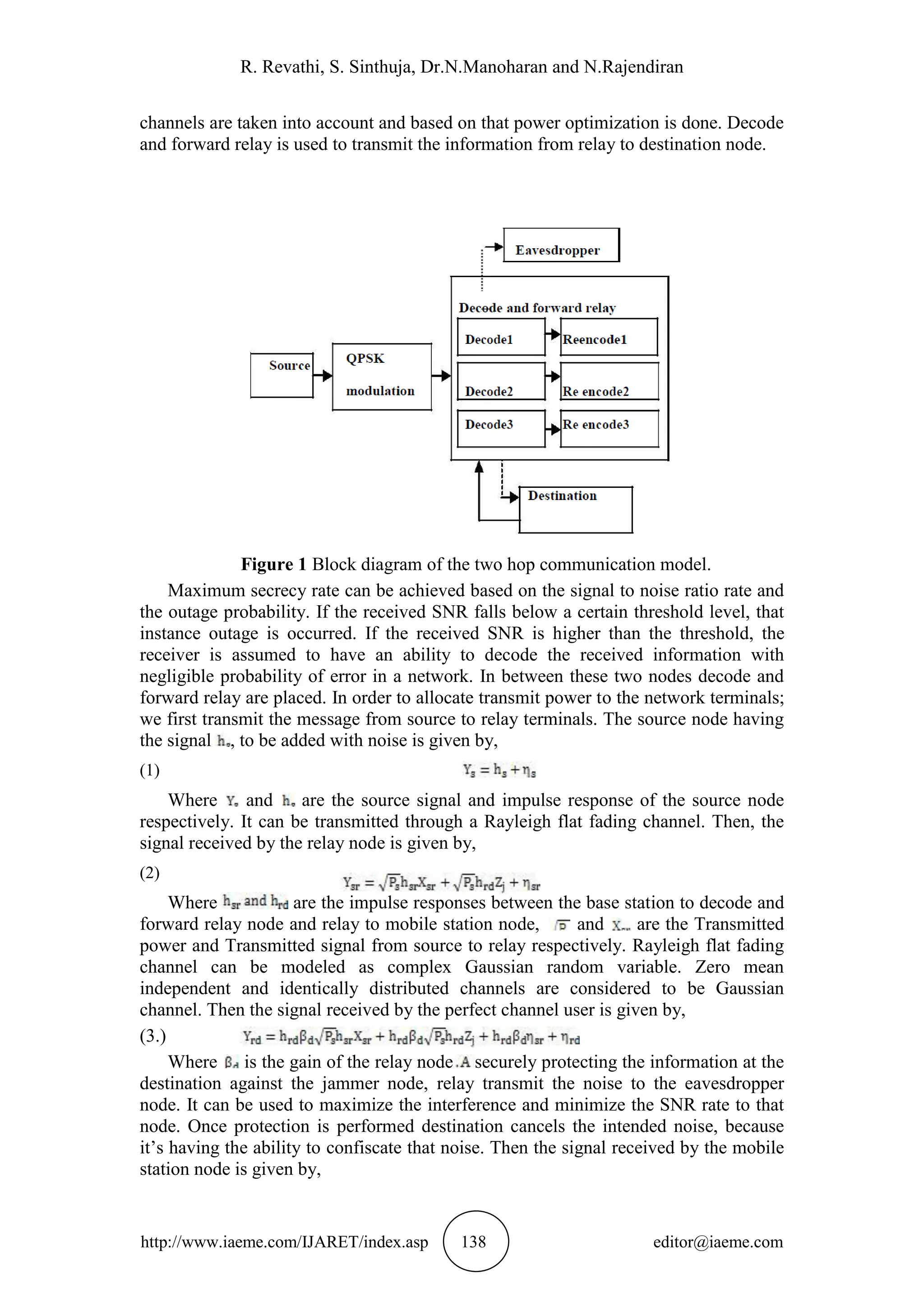 R. Revathi, S. Sinthuja, Dr.N.Manoharan and N.Rajendiran
http://www.iaeme.com/IJARET/index.asp 138 editor@iaeme.com
channels are taken into account and based on that power optimization is done. Decode
and forward relay is used to transmit the information from relay to destination node.
Figure 1 Block diagram of the two hop communication model.
Maximum secrecy rate can be achieved based on the signal to noise ratio rate and
the outage probability. If the received SNR falls below a certain threshold level, that
instance outage is occurred. If the received SNR is higher than the threshold, the
receiver is assumed to have an ability to decode the received information with
negligible probability of error in a network. In between these two nodes decode and
forward relay are placed. In order to allocate transmit power to the network terminals;
we first transmit the message from source to relay terminals. The source node having
the signal , to be added with noise is given by,
(1)
Where and are the source signal and impulse response of the source node
respectively. It can be transmitted through a Rayleigh flat fading channel. Then, the
signal received by the relay node is given by,
(2)
Where are the impulse responses between the base station to decode and
forward relay node and relay to mobile station node, and are the Transmitted
power and Transmitted signal from source to relay respectively. Rayleigh flat fading
channel can be modeled as complex Gaussian random variable. Zero mean
independent and identically distributed channels are considered to be Gaussian
channel. Then the signal received by the perfect channel user is given by,
(3.)
Where is the gain of the relay node securely protecting the information at the
destination against the jammer node, relay transmit the noise to the eavesdropper
node. It can be used to maximize the interference and minimize the SNR rate to that
node. Once protection is performed destination cancels the intended noise, because
it’s having the ability to confiscate that noise. Then the signal received by the mobile
station node is given by,
 
