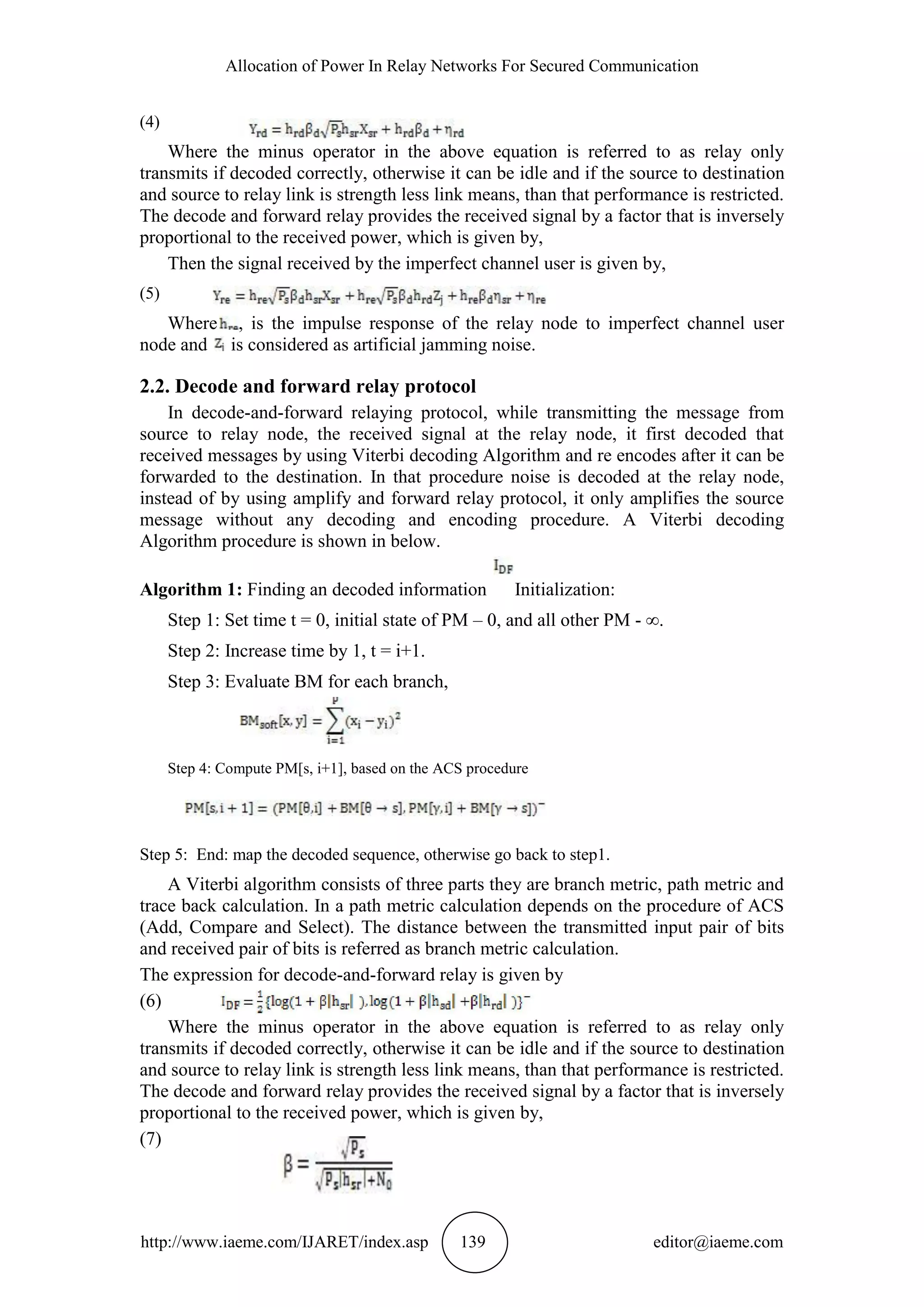 Allocation of Power In Relay Networks For Secured Communication
http://www.iaeme.com/IJARET/index.asp 139 editor@iaeme.com
(4)
Where the minus operator in the above equation is referred to as relay only
transmits if decoded correctly, otherwise it can be idle and if the source to destination
and source to relay link is strength less link means, than that performance is restricted.
The decode and forward relay provides the received signal by a factor that is inversely
proportional to the received power, which is given by,
Then the signal received by the imperfect channel user is given by,
(5)
Where , is the impulse response of the relay node to imperfect channel user
node and is considered as artificial jamming noise.
2.2. Decode and forward relay protocol
In decode-and-forward relaying protocol, while transmitting the message from
source to relay node, the received signal at the relay node, it first decoded that
received messages by using Viterbi decoding Algorithm and re encodes after it can be
forwarded to the destination. In that procedure noise is decoded at the relay node,
instead of by using amplify and forward relay protocol, it only amplifies the source
message without any decoding and encoding procedure. A Viterbi decoding
Algorithm procedure is shown in below.
Algorithm 1: Finding an decoded information Initialization:
Step 1: Set time t = 0, initial state of PM – 0, and all other PM - ∞.
Step 2: Increase time by 1, t = i+1.
Step 3: Evaluate BM for each branch,
Step 4: Compute PM[s, i+1], based on the ACS procedure
Step 5: End: map the decoded sequence, otherwise go back to step1.
A Viterbi algorithm consists of three parts they are branch metric, path metric and
trace back calculation. In a path metric calculation depends on the procedure of ACS
(Add, Compare and Select). The distance between the transmitted input pair of bits
and received pair of bits is referred as branch metric calculation.
The expression for decode-and-forward relay is given by
(6)
Where the minus operator in the above equation is referred to as relay only
transmits if decoded correctly, otherwise it can be idle and if the source to destination
and source to relay link is strength less link means, than that performance is restricted.
The decode and forward relay provides the received signal by a factor that is inversely
proportional to the received power, which is given by,
(7)
 