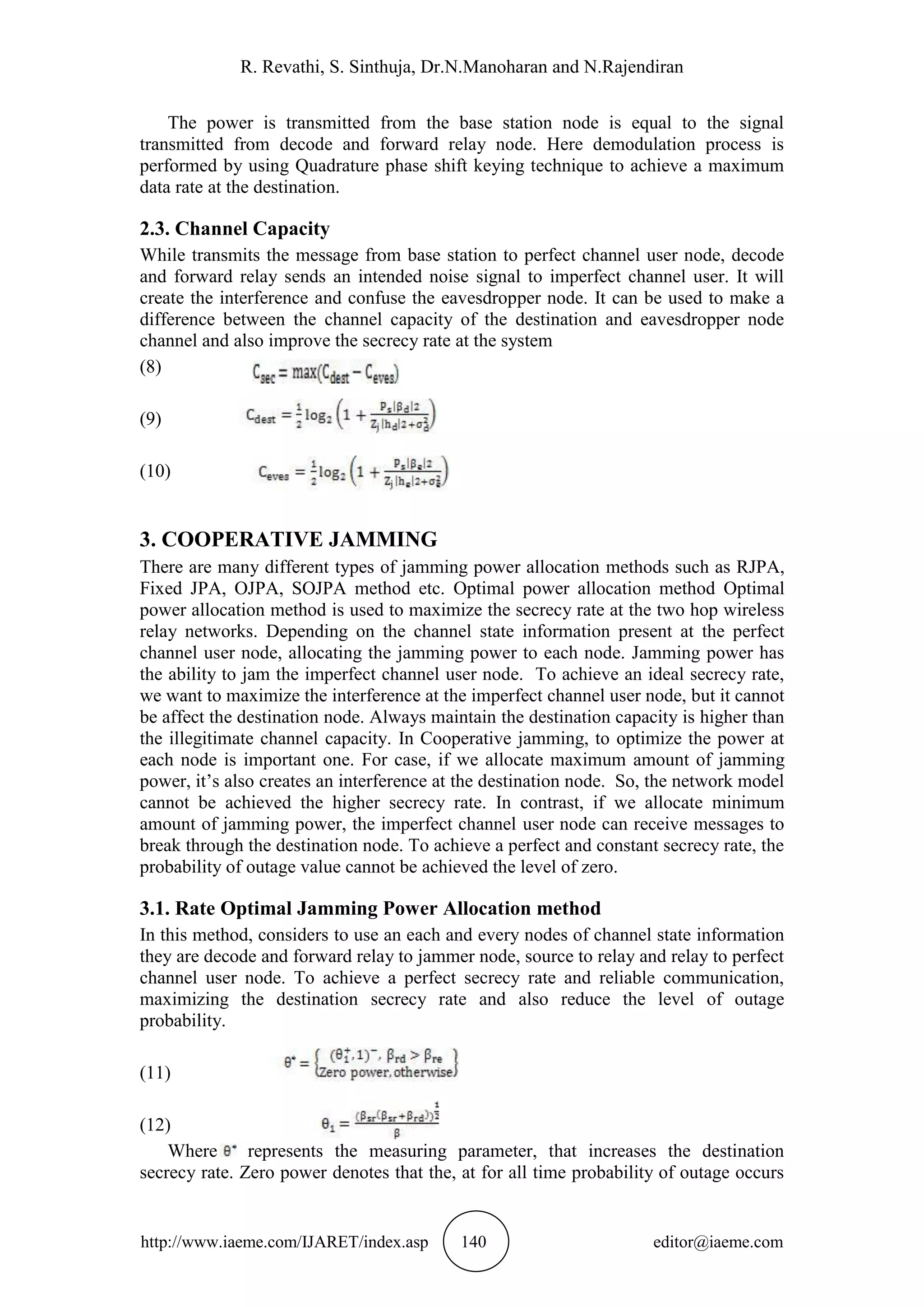 R. Revathi, S. Sinthuja, Dr.N.Manoharan and N.Rajendiran
http://www.iaeme.com/IJARET/index.asp 140 editor@iaeme.com
The power is transmitted from the base station node is equal to the signal
transmitted from decode and forward relay node. Here demodulation process is
performed by using Quadrature phase shift keying technique to achieve a maximum
data rate at the destination.
2.3. Channel Capacity
While transmits the message from base station to perfect channel user node, decode
and forward relay sends an intended noise signal to imperfect channel user. It will
create the interference and confuse the eavesdropper node. It can be used to make a
difference between the channel capacity of the destination and eavesdropper node
channel and also improve the secrecy rate at the system
(8)
(9)
(10)
3. COOPERATIVE JAMMING
There are many different types of jamming power allocation methods such as RJPA,
Fixed JPA, OJPA, SOJPA method etc. Optimal power allocation method Optimal
power allocation method is used to maximize the secrecy rate at the two hop wireless
relay networks. Depending on the channel state information present at the perfect
channel user node, allocating the jamming power to each node. Jamming power has
the ability to jam the imperfect channel user node. To achieve an ideal secrecy rate,
we want to maximize the interference at the imperfect channel user node, but it cannot
be affect the destination node. Always maintain the destination capacity is higher than
the illegitimate channel capacity. In Cooperative jamming, to optimize the power at
each node is important one. For case, if we allocate maximum amount of jamming
power, it’s also creates an interference at the destination node. So, the network model
cannot be achieved the higher secrecy rate. In contrast, if we allocate minimum
amount of jamming power, the imperfect channel user node can receive messages to
break through the destination node. To achieve a perfect and constant secrecy rate, the
probability of outage value cannot be achieved the level of zero.
3.1. Rate Optimal Jamming Power Allocation method
In this method, considers to use an each and every nodes of channel state information
they are decode and forward relay to jammer node, source to relay and relay to perfect
channel user node. To achieve a perfect secrecy rate and reliable communication,
maximizing the destination secrecy rate and also reduce the level of outage
probability.
(11)
(12)
Where represents the measuring parameter, that increases the destination
secrecy rate. Zero power denotes that the, at for all time probability of outage occurs
 