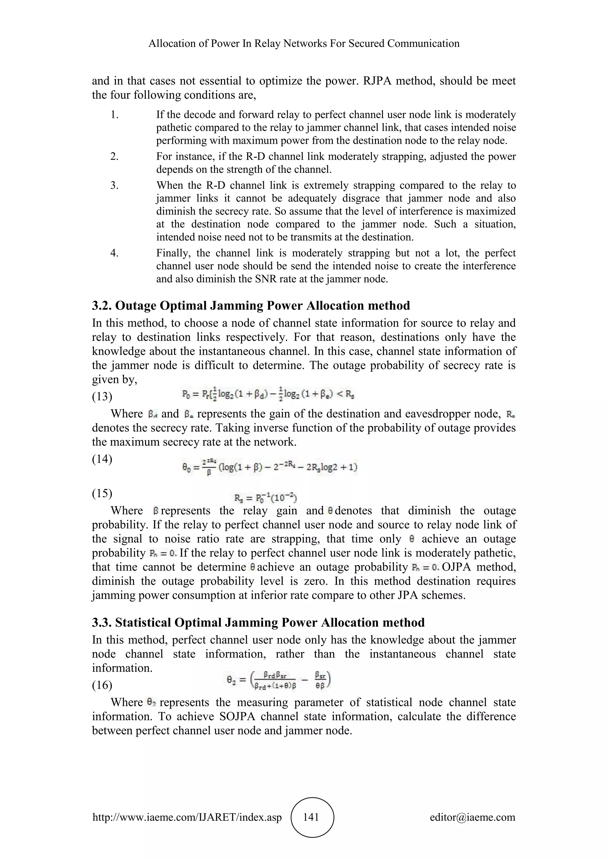 Allocation of Power In Relay Networks For Secured Communication
http://www.iaeme.com/IJARET/index.asp 141 editor@iaeme.com
and in that cases not essential to optimize the power. RJPA method, should be meet
the four following conditions are,
1. If the decode and forward relay to perfect channel user node link is moderately
pathetic compared to the relay to jammer channel link, that cases intended noise
performing with maximum power from the destination node to the relay node.
2. For instance, if the R-D channel link moderately strapping, adjusted the power
depends on the strength of the channel.
3. When the R-D channel link is extremely strapping compared to the relay to
jammer links it cannot be adequately disgrace that jammer node and also
diminish the secrecy rate. So assume that the level of interference is maximized
at the destination node compared to the jammer node. Such a situation,
intended noise need not to be transmits at the destination.
4. Finally, the channel link is moderately strapping but not a lot, the perfect
channel user node should be send the intended noise to create the interference
and also diminish the SNR rate at the jammer node.
3.2. Outage Optimal Jamming Power Allocation method
In this method, to choose a node of channel state information for source to relay and
relay to destination links respectively. For that reason, destinations only have the
knowledge about the instantaneous channel. In this case, channel state information of
the jammer node is difficult to determine. The outage probability of secrecy rate is
given by,
(13)
Where and represents the gain of the destination and eavesdropper node,
denotes the secrecy rate. Taking inverse function of the probability of outage provides
the maximum secrecy rate at the network.
(14)
(15)
Where represents the relay gain and denotes that diminish the outage
probability. If the relay to perfect channel user node and source to relay node link of
the signal to noise ratio rate are strapping, that time only achieve an outage
probability If the relay to perfect channel user node link is moderately pathetic,
that time cannot be determine achieve an outage probability OJPA method,
diminish the outage probability level is zero. In this method destination requires
jamming power consumption at inferior rate compare to other JPA schemes.
3.3. Statistical Optimal Jamming Power Allocation method
In this method, perfect channel user node only has the knowledge about the jammer
node channel state information, rather than the instantaneous channel state
information.
(16)
Where represents the measuring parameter of statistical node channel state
information. To achieve SOJPA channel state information, calculate the difference
between perfect channel user node and jammer node.
 