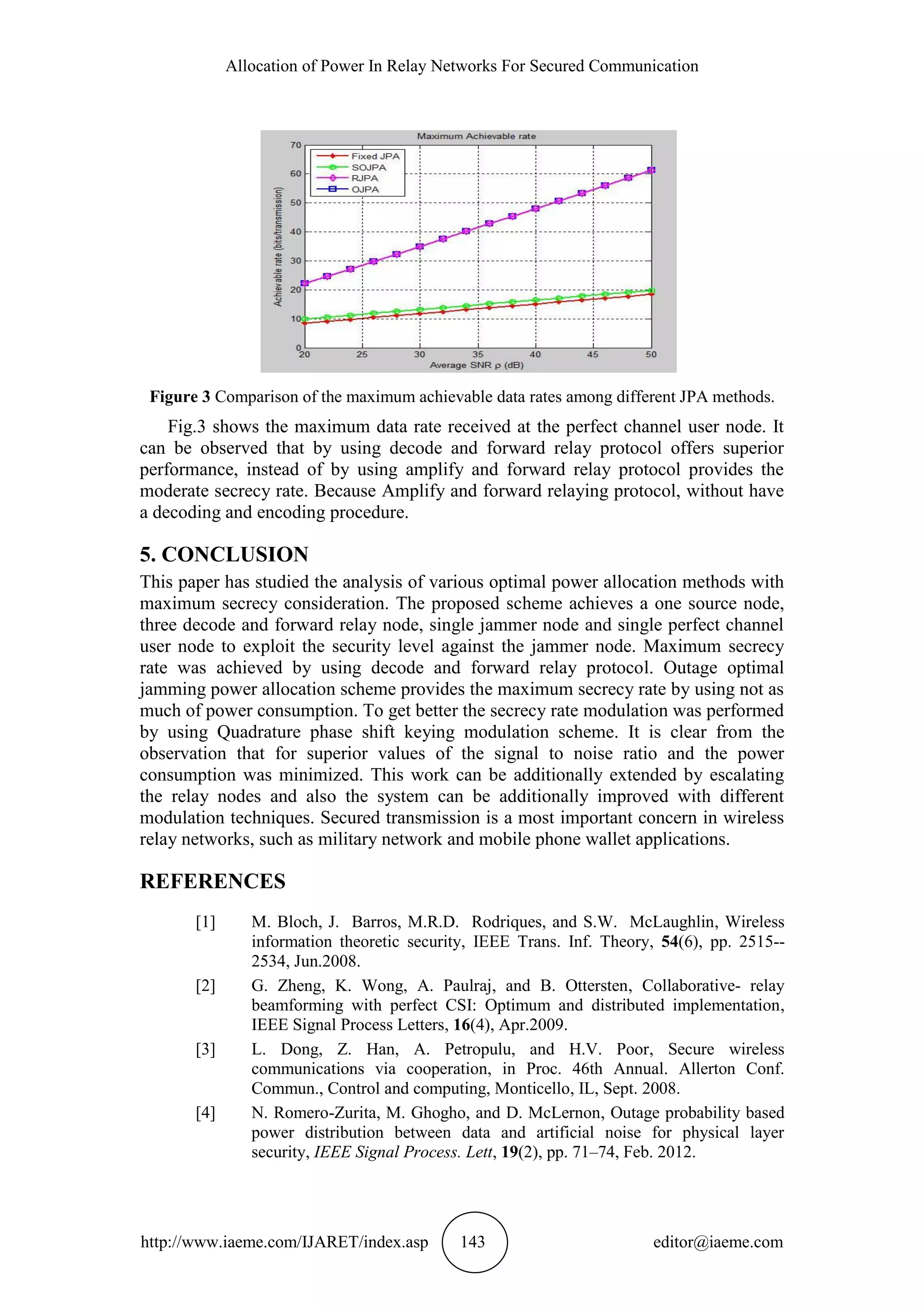 Allocation of Power In Relay Networks For Secured Communication
http://www.iaeme.com/IJARET/index.asp 143 editor@iaeme.com
Figure 3 Comparison of the maximum achievable data rates among different JPA methods.
Fig.3 shows the maximum data rate received at the perfect channel user node. It
can be observed that by using decode and forward relay protocol offers superior
performance, instead of by using amplify and forward relay protocol provides the
moderate secrecy rate. Because Amplify and forward relaying protocol, without have
a decoding and encoding procedure.
5. CONCLUSION
This paper has studied the analysis of various optimal power allocation methods with
maximum secrecy consideration. The proposed scheme achieves a one source node,
three decode and forward relay node, single jammer node and single perfect channel
user node to exploit the security level against the jammer node. Maximum secrecy
rate was achieved by using decode and forward relay protocol. Outage optimal
jamming power allocation scheme provides the maximum secrecy rate by using not as
much of power consumption. To get better the secrecy rate modulation was performed
by using Quadrature phase shift keying modulation scheme. It is clear from the
observation that for superior values of the signal to noise ratio and the power
consumption was minimized. This work can be additionally extended by escalating
the relay nodes and also the system can be additionally improved with different
modulation techniques. Secured transmission is a most important concern in wireless
relay networks, such as military network and mobile phone wallet applications.
REFERENCES
[1] M. Bloch, J. Barros, M.R.D. Rodriques, and S.W. McLaughlin, Wireless
information theoretic security, IEEE Trans. Inf. Theory, 54(6), pp. 2515--
2534, Jun.2008.
[2] G. Zheng, K. Wong, A. Paulraj, and B. Ottersten, Collaborative- relay
beamforming with perfect CSI: Optimum and distributed implementation,
IEEE Signal Process Letters, 16(4), Apr.2009.
[3] L. Dong, Z. Han, A. Petropulu, and H.V. Poor, Secure wireless
communications via cooperation, in Proc. 46th Annual. Allerton Conf.
Commun., Control and computing, Monticello, IL, Sept. 2008.
[4] N. Romero-Zurita, M. Ghogho, and D. McLernon, Outage probability based
power distribution between data and artificial noise for physical layer
security, IEEE Signal Process. Lett, 19(2), pp. 71–74, Feb. 2012.
 