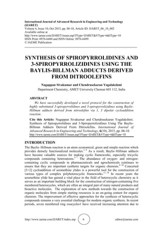 http://www.iaeme.com/IJARET/index.asp 6 editor@iaeme.com
International Journal of Advanced Research in Engineering and Technology
(IJARET)
Volume 6, Issue 10, Oct 2015, pp. 06-10, Article ID: IJARET_06_10_002
Available online at
http://www.iaeme.com/IJARET/issues.asp?JType=IJARET&VType=6&IType=10
ISSN Print: 0976-6480 and ISSN Online: 0976-6499
© IAEME Publication
___________________________________________________________________________
SYNTHESIS OF SPIROPYRROLIDINES AND
3-SPIROPYRROLIZIDINES USING THE
BAYLIS-BILLMAN ADDUCTS DERIVED
FROM DITROOLEFINS
Nagappan Sivakumar and Chendrasekaran Yogalakshmi
Department Chemistry, AMET University Chennai 603 112, India
ABSTRACT
We have successfully developed a novel protocol for the construction of
highly substituted 3-spiropyrrolidines and 3-spiropyrrolizidines using Baylis-
Hillman adducts derived from nitroolefins via 1, 3 dipolar cycloaddition
reaction.
Cite this Article: Nagappan Sivakumar and Chendrasekaran Yogalakshmi.
Synthesis of Spiropyrrolidines and 3-Spiropyrrolizidines Using The Baylis-
Billman Adducts Derived From Ditroolefins. International Journal of
Advanced Research in Engineering and Technology, 6(10), 2015, pp. 06-10.
http://www.iaeme.com/IJARET/issues.asp?JType=IJARET&VType=6&IType=10
INTRODUCTION
The Baylis–Hillman reaction is an atom economical, green and simple reaction which
provides densely functionalized molecules.1–4
As a result, Baylis–Hillman adducts
have become valuable sources for making cyclic frameworks, especially tricyclic
compounds containing heteroatoms.5–7
The abundance of oxygen- and nitrogen-
containing cyclic compounds in pharmaceuticals and agrochemicals continues to
ensure that they are important synthetic targets for organic chemists.8–10
Concerted
[3+2] cycloaddition of azomethine ylides is a powerful tool for the construction of
various types of complex polyheterocyclic frameworks.11–14
In recent years the
azomethine ylide has gained a vital place in the field of heterocyclic chemistry as it
serves as an important building block for the construction of nitrogen-containing five
membered heterocycles, which are often an integral part of many natural products and
bioactive molecules. The exploration of new methods towards the construction of
organic molecules from simple starting resources is an on-going contest for organic
chemists. The improvement of effective approaches for the synthesis of heterocyclic
compounds remains a very essential challenge for modern organic synthesis. In recent
periods, seven membered ring oxacycles1 have received increasing attention due to
 