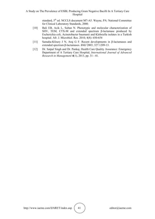 A Study on The Prevalence of ESBL Producing Gram Negative Bacilli In A Tertiary Care
Hospital
http://www.iaeme.com/IJARET/index.asp 41 editor@iaeme.com
standard, 5th
ed. NCCLS document M7-A5. Wayne, PA: National Committee
for Clinical Laboratory Standards, 2000.
[10] Bali EB, Acik L, Sultan N. Phenotypic and molecular characterization of
SHV, TEM, CTX-M and extended spectrum β-lactamase produced by
Escherichia coli, Acinetobacter baumanii and Klebsiella isolates in a Turkish
hospital. Afr. J. Microbiol. Res. 2010; 4(8): 650-654
[11] Samaha-Kfoury J N, Araj G F. Recent developments in β-lactamases and
extended spectrum β-lactamases. BMJ 2003; 327:1209-13.
[12] Dr. Satpal Singh and Dr. Pankaj, Health Care Quality Assurance: Emergency
Department of A Tertiary Care Hospital, International Journal of Advanced
Research in Management 4(1), 2013, pp. 31 - 41.
 
