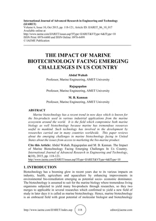http://www.iaeme.com/IJARET/index.asp 118 editor@iaeme.com
International Journal of Advanced Research in Engineering and Technology
(IJARET)
Volume 6, Issue 10, Oct 2015, pp. 118-121, Article ID: IJARET_06_10_017
Available online at
http://www.iaeme.com/IJARET/issues.asp?JType=IJARET&VType=6&IType=10
ISSN Print: 0976-6480 and ISSN Online: 0976-6499
© IAEME Publication
___________________________________________________________________________
THE IMPACT OF MARINE
BIOTECHNOLOGY FACING EMERGING
CHALLENGES IN US COUNTRY
Abdul Wahab
Professor, Marine Engineering, AMET University
Rajagopalan
Professor, Marine Engineering, AMET University
M. B. Kannan
Professor, Marine Engineering, AMET University
ABSTRACT
Marine biotechnology has a recent trend in now days which is known for
the bio-products used in various industrial applications from the marine
ecosystem around the world. It is the field which compromise both marine
biology as well biotechnology because marine has tremendous resources
useful to mankind. Such technology has involved in the development by
researches carried out in many countries worldwide. This paper reviews
about the emerging challenges in marine biotechnology facing in United
States about the issues from access to marketing the bio-marine product.
Cite this Article: Abdul Wahab, Rajagopalan and M. B. Kannan. The Impact
of Marine Biotechnology Facing Emerging Challenges In Us Country.
International Journal of Advanced Research in Engineering and Technology,
6(10), 2015, pp. 118-121.
http://www.iaeme.com/IJARET/issues.asp?JType=IJARET&VType=6&IType=10
1. INTRODUCTION
Biotechnology has a booming glow in recent years due to its various impacts on
industry, health, agriculture and aquaculture by enhancing improvements in
environmental bio-remediation emerging as potential socio- economic dominance.
The biotechnology is assumed to suit for the marine biology where tremendous living
organisms subjected to yield many bio-products through researches, so they two
merges to applicable in several researches which confirmed to yield a new field of
study in later days it is called as marine biotechnology. Hence, marine biotechnology
is an embraced field with great potential of molecular biologist and biotechnology
 