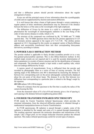 Anandhan Vidya and Nagppan. Sivakumar
http://www.iaeme.com/IJARET/index.asp 124 editor@iaeme.com
and that a diffraction pattern should provide information about the regular
arrangement of atoms.
X-rays are still the principal source of new information about the crystallography
of solids and are supplemented by electron and neutron diffraction.
It is well known that when a beam of light passes through a screen containing a
regular pattern of holes interference phenomenon may be observed if the distance
between the holes is of the same as the wavelength of the light employed.
The diffraction of X-rays by the atoms in a solid is a completely analogous
phenomenon the wavelength of electromagnetic radiation in the case being of the
order of inter-atomic distance in solids, which is 1Å.
The structure of the compound was confirmed by IR, 1
H NMR and 13
C NMR
spectral data. The 1
H NMR spectrum shows that the CH2 protons appeared at δ 4.25
and Aromatic protons appeared in the region of δ 7.21-7.48. The olefinic proton
appeared at δ 8.3. Encouraged by this results we prepared variety of Baylis-Hillman
adducts and successfully transformed them into their corresponding thiocyanate
derivatives, according to scheme.
5. POWDER X-RAY DIFFRACTION METHOD
The powder method is applicable to finely divided crystalline powder or to a very
fine-grained polycrystalline spectrum. This is also Debye-Schrerrer method. In this
method single crystals are not required and it is used for accurate determination of
lattice parameters in crystals of known structure and for the identification of elements
and compounds. The powdered sample is kept inside a small capillary tube, which
does not undergo diffraction by X-rays.
A narrow pencil of monochromatic X-ray is diffracted from the powder and
recorded by photographic films as a series of lines of varying curvature. The full
opening angle of the diffraction cone 4Ɵ is determined by measuring the distance S
between two corresponding arch on the power photographs symmetrically displaced
about the exit point of the direct beam. The distance S on the film between two
diffraction lines corresponding to a particular plan is related to the Bragg’s angle by
the equation.
4Ɵ=S/R radians=S/R (180/π) degree
Where R is distance from the specimen to the film that is usually the radius of the
camera housing the film.
From the measured values of S a list of Ɵ and intensity gives a list of spacing d,
each spacing is the distance between neighbouring planes (hkl).
6. FOURIER TRANSFORM INFRARED SPECTROSCOPY
FT-IR stands for Fourier Transform Infrared Spectroscopy which provides the
structural information, from the observed diffraction patterns is obtained through a
mathematical manipulation known as Fourier Transformation.
In FT-IR spectroscopy, IR radiation is passed through a sample, some of the
radiation is absorbed by the sample and some of it is passed through (transmitted).
The resulting spectrum represents the molecular absorption and transmission of the
sample. Like a finger print, no two unique molecular structures produce the infrared
spectrum. This makes infrared spectroscopy useful for several types of analysis.
 