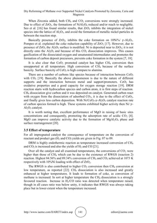 Dry Reforming of Methane over Supported Nickel Catalysts Promoted by Zerconia, Ceria and
Magnesia
http://www.iaeme.com/IJARET/index.asp 141 editor@iaeme.com
When Zirconia added, both CH4 and CO2 conversions were strongly increased.
Due to effect of ZrO2, the formations of NiAl2O4 reduced and/or reach to negligible.
Seo et al. [16] has found similar results, that ZrO2 inhibits the integration of nickel
species into the lattice of Al2O3, and avoid the formation of metallic nickel particles in
between the reaction step.
Basically presence of ZrO2, inhibits the coke formation on 10Ni%/ -Al2O3.
Pompeo et al. explained the coke reduction capability of ZrO2 [17]. However, due to
presence of ZrO2, the Al2O3 surface is modified. Ni is deposited near to ZrO2; it is not
directly onto the Al2O3 and because of this CO2 dissociation improves. This causes
gasification of the dissociated oxygen and unsaturated intermediates and promotes the
formation of carbon deposit precursors, prevents coke formation in the system [7, 18].
It is also clear that CeO2 promoted catalyst has higher CH4 conversion then
unsupported at all temperature. High conversion of CH4 because of the surface
basicity. Surface basicity of CeO2 is high compare to alumina.
There are a number of carbons like species because of interaction between CeO2
with CO2 [19]. Basically the above phenomenon is due to the nature of different
supports and the interaction between metal and support/promoters. CeO2 has
oxidative properties and a good capacity for oxygen storage reaction [19]. DRM
reaction starts with hydrocarbon species and carbon atom, it is first steps of reaction.
CH4 dissociation give carbon and it was deposited on catalyst. Generated carbon react
with oxygen from the dissociation of adsorbed CO2, it is due to the effect of CeO2,
and finally gives less carbon deposition. With Ni/CeO2- -Al2O3 catalyst reaction rate
of carbon species formed is high. These systems exhibited higher activity then Ni/ -
Al2O3 catalyst.
It is worth noting that, excellent performance of MgO in raising of basic sites
concentrations and consequently, promoting the adsorption rate of acidic CO2 [4].
MgO can improve catalytic activity due to the formation of MgAl2O4 phase and
surface rearrangement [20].
3.5 Effect of temperature
For all impregnated catalyst the consequence of temperature on the conversion of
reactant and product gas (H2 and CO) yields are given in Fig. 07 to 09.
DRM is highly endothermic reaction as temperature increased conversion of CH4
and CO2 is increased and also the yields of H2 and CO [21].
Over all the catalyst and all examined temperatures, the conversions of CO2 were
higher than those of CH4 which can be due to the existence of RWGS (reaction 2)
reaction. Highest 84.56% and 89.34% conversion of CH4 and CO2 achieved at 1073 K
respectively with 10%Ni loading with effect of ZrO2.
The RWGS is also contributed to higher CO2 conversion then CH4 conversion at
low temperature, as reported [22]. CH4 dissociation is also increased and greatly
enhanced at higher temperatures. It leads to formation of coke, as conversion of
methane is increased. In sort at higher temperature the CH4 dissociation is a strongly
favoured reaction. Increase in H2/CO ratio was detected when temperature raised,
though in all cases ratio was below unity, it indicates that RWGS was always taking
place but in lower extent when the temperature increased.
 