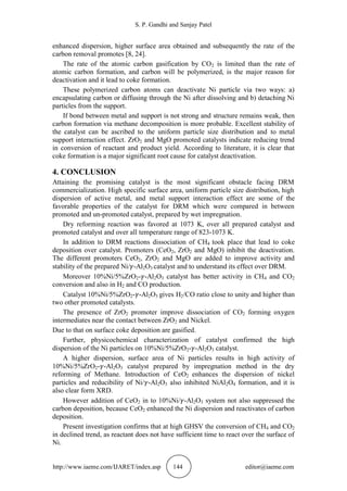 S. P. Gandhi and Sanjay Patel
http://www.iaeme.com/IJARET/index.asp 144 editor@iaeme.com
enhanced dispersion, higher surface area obtained and subsequently the rate of the
carbon removal promotes [8, 24].
The rate of the atomic carbon gasification by CO2 is limited than the rate of
atomic carbon formation, and carbon will be polymerized, is the major reason for
deactivation and it lead to coke formation.
These polymerized carbon atoms can deactivate Ni particle via two ways: a)
encapsulating carbon or diffusing through the Ni after dissolving and b) detaching Ni
particles from the support.
If bond between metal and support is not strong and structure remains weak, then
carbon formation via methane decomposition is more probable. Excellent stability of
the catalyst can be ascribed to the uniform particle size distribution and to metal
support interaction effect. ZrO2 and MgO promoted catalysts indicate reducing trend
in conversion of reactant and product yield. According to literature, it is clear that
coke formation is a major significant root cause for catalyst deactivation.
4. CONCLUSION
Attaining the promising catalyst is the most significant obstacle facing DRM
commercialization. High specific surface area, uniform particle size distribution, high
dispersion of active metal, and metal support interaction effect are some of the
favorable properties of the catalyst for DRM which were compared in between
promoted and un-promoted catalyst, prepared by wet impregnation.
Dry reforming reaction was favored at 1073 K, over all prepared catalyst and
promoted catalyst and over all temperature range of 823-1073 K.
In addition to DRM reactions dissociation of CH4 took place that lead to coke
deposition over catalyst. Promoters (CeO2, ZrO2 and MgO) inhibit the deactivation.
The different promoters CeO2, ZrO2 and MgO are added to improve activity and
stability of the prepared Ni/ -Al2O3 catalyst and to understand its effect over DRM.
Moreover 10%Ni/5%ZrO2- -Al2O3 catalyst has better activity in CH4 and CO2
conversion and also in H2 and CO production.
Catalyst 10%Ni/5%ZrO2- -Al2O3 gives H2/CO ratio close to unity and higher than
two other promoted catalysts.
The presence of ZrO2 promoter improve dissociation of CO2 forming oxygen
intermediates near the contact between ZrO2 and Nickel.
Due to that on surface coke deposition are gasified.
Further, physicochemical characterization of catalyst confirmed the high
dispersion of the Ni particles on 10%Ni/5%ZrO2- -Al2O3 catalyst.
A higher dispersion, surface area of Ni particles results in high activity of
10%Ni/5%ZrO2- -Al2O3 catalyst prepared by impregnation method in the dry
reforming of Methane. Introduction of CeO2 enhances the dispersion of nickel
particles and reducibility of Ni/ -Al2O3 also inhibited NiAl2O4 formation, and it is
also clear form XRD.
However addition of CeO2 in to 10%Ni/ -Al2O3 system not also suppressed the
carbon deposition, because CeO2 enhanced the Ni dispersion and reactivates of carbon
deposition.
Present investigation confirms that at high GHSV the conversion of CH4 and CO2
in declined trend, as reactant does not have sufficient time to react over the surface of
Ni.
 