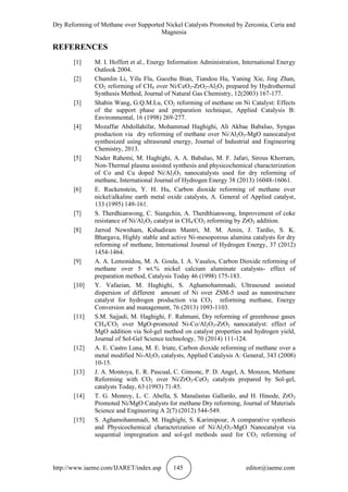 Dry Reforming of Methane over Supported Nickel Catalysts Promoted by Zerconia, Ceria and
Magnesia
http://www.iaeme.com/IJARET/index.asp 145 editor@iaeme.com
REFERENCES
[1] M. I. Hoffert et al., Energy Information Administration, International Energy
Outlook 2004.
[2] Chumlin Li, Yilu Flu, Guozhu Bian, Tiandou Hu, Yaning Xie, Jing Zhan,
CO2 reforming of CH4 over Ni/CeO2-ZrO2-Al2O3 prepared by Hydrothermal
Synthesis Method, Journal of Natural Gas Chemistry, 12(2003) 167-177.
[3] Shabin Wang, G.Q.M.Lu, CO2 reforming of methane on Ni Catalyst: Effects
of the support phase and preparation technique, Applied Catalysis B:
Environmental, 16 (1998) 269-277.
[4] Mozaffar Abdollahifar, Mohammad Haghighi, Ali Akbae Babaluo, Syngas
production via dry reforming of methane over Ni/Al2O3-MgO nanocatalyst
synthesized using ultrasound energy, Journal of Industrial and Engineering
Chemistry, 2013.
[5] Nader Rahemi, M. Haghighi, A. A. Babaluo, M. F. Jafari, Sirous Khorram,
Non-Thermal plasma assisted synthesis and physicochemical characterization
of Co and Cu doped Ni/Al2O3 nanocatalysts used for dry reforming of
methane, International Journal of Hydrogen Energy 38 (2013) 16048-16061.
[6] E. Ruckenstein, Y. H. Hu, Carbon dioxide reforming of methane over
nickel/alkaline earth metal oxide catalysts, A. General of Applied catalyst,
133 (1995) 149-161.
[7] S. Therdhianwong, C. Siangchin, A. Therdthianwong, Improvement of coke
resistance of Ni/Al2O3 catalyst in CH4/CO2 reforming by ZrO2 addition.
[8] Jarrod Newnham, Kshudiram Mantri, M. M. Amin, J. Tardio, S. K.
Bhargava, Highly stable and active Ni-mesoporous alumina catalysts for dry
reforming of methane, International Journal of Hydrogen Energy, 37 (2012)
1454-1464.
[9] A. A. Lemonidou, M. A. Goula, I. A. Vasalos, Carbon Dioxide reforming of
methane over 5 wt.% nickel calcium aluminate catalysts- effect of
preparation method, Catalysis Today 46 (1998) 175-183.
[10] Y. Vafaeian, M. Haghighi, S. Aghamohammadi, Ultrasound assisted
dispersion of different amount of Ni over ZSM-5 used as nanostructure
catalyst for hydrogen production via CO2 reforming methane, Energy
Conversion and management, 76 (2013) 1093-1103.
[11] S.M. Sajjadi, M. Haghighi, F. Rahmani, Dry reforming of greenhouse gases
CH4/CO2 over MgO-promoted Ni-Co/Al2O3-ZrO2 nanocatalyst: effect of
MgO addition via Sol-gel method on catalyst properties and hydrogen yield,
Journal of Sol-Gel Science technology, 70 (2014) 111-124.
[12] A. E. Castro Luna, M. E. Iriate, Carbon dioxide reforming of methane over a
metal modified Ni-Al2O3 catalysts, Applied Catalysis A: General, 343 (2008)
10-15.
[13] J. A. Montoya, E. R. Pascual, C. Gimonc, P. D. Angel, A. Monzon, Methane
Reforming with CO2 over Ni/ZrO2-CeO2 catalysts prepared by Sol-gel,
catalysts Today, 63 (1993) 71-85.
[14] T. G. Monroy, L. C. Abella, S. Manalastas Gallardo, and H. Hinode, ZrO2
Promoted Ni/MgO Catalysts for methane Dry reforming, Journal of Materials
Science and Engineering A 2(7) (2012) 544-549.
[15] S. Aghamohammadi, M. Haghighi, S. Karimipour, A comparative synthesis
and Physicochemical characterization of Ni/Al2O3-MgO Nanocatalyst via
sequential impregnation and sol-gel methods used for CO2 reforming of
 