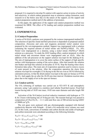 Dry Reforming of Methane over Supported Nickel Catalysts Promoted by Zerconia, Ceria and
Magnesia
http://www.iaeme.com/IJARET/index.asp 133 editor@iaeme.com
proposed. It is required to develop Ni catalyst with superior action in terms of activity
and selectivity, in which carbon generation stop or minimize carbon formation, need
research in to the below area like (1) the nature of the support, (2) the support and
catalyst preparation method and (3) the addition of promoters.
In this paper, the application of the support and catalyst preparation method was
examined for DRM. The effect of Ni loading and catalyst preparation method was
evaluated.
2. EXPERIMENTAL
2.1 Catalyst Preparation
A series of Ni/Al2O3 catalysts were prepared by the wetness impregnated method [9].
The selection of specifics metal and their precursors is dependent on proposed catalyst
composition. Ziroconia and ceria and magnesia promoted nickel catalyst were
prepared by the wet-impregnation method. Support was impregnated with a solution
containing the required amount of nickel nitrate salt Ni(NO3)2*6H2O. 5%, 10%
Nickel were impregnated on a alumina, using a nickel nitrate (Ni(NO3)2* 6H2O)
solution as a precursor. To study the ZrO2 loading effect, catalyst prepared, in which
nickel nitrate and zirconium nitrate were impregnated onto an Al2O3. After the
addition of the salt precursor on the support solution was kept for the shaking (6 h).
The aim of impregnation is to cover the entire surface of the support of high specific
surface with homogenous coating of the active phase. After that transfer the solution
into beaker and kept this solution on hot plate at 353 K. Stop the heating when slurry
formation takes place. The main aim of evaporation operation used to remove excess
of water present in the solution. After the evaporation operation the slurry form
solution was kept for overnight (12 h) drying in the Hot air oven at 383 K followed by
calcination process, in that the dried catalyst was kept in the open air furnace at 873 K
for 4 h. And supply the air after the 20-20 min time interval. Oxidation reaction takes
place due to the supply of air in the open air furnace.
2.2. Catalyst activity
The CO2 reforming of methane was carried out at 923-1073 K and atmospheric
pressure, using 1 gm catalyst in a stainless steel tubular fixed-bed reactor. Fixed bed
reactor having tube of 18.05 mm inner, 19.05 mm outer diameter and tube length 500
mm.
Activation of the Ni-Catalyst involved reductive treatment with hydrogen at 773
K for 2 hours with heating rate of 10 deg per min. The reactant feed gas was passed in
composition of CH4:CO2:N2 – 1:1:1 with total flow rate of 500 ml/min having GHSV
of 30000 cm3
/g*h.
The exit gases were analysed with gas chromatography equipped with thermal
conductivity detector with Porapak – Q and a SA molecular sieve column was used
[7]. In this work, conversions of methane and carbon dioxide and yields of hydrogen
and carbon monoxide were calculated according to the following formulas.
XCH4% = [CCH4in-CCH4out]/ CCH4in * 100
XCO2% = [CCO2in-CCO2out]/ CCO2in * 100
YH2% = CH2out/2CCH4in*100
YCO% = CCOout/[CCH4in+CCO2in] * 100
 
